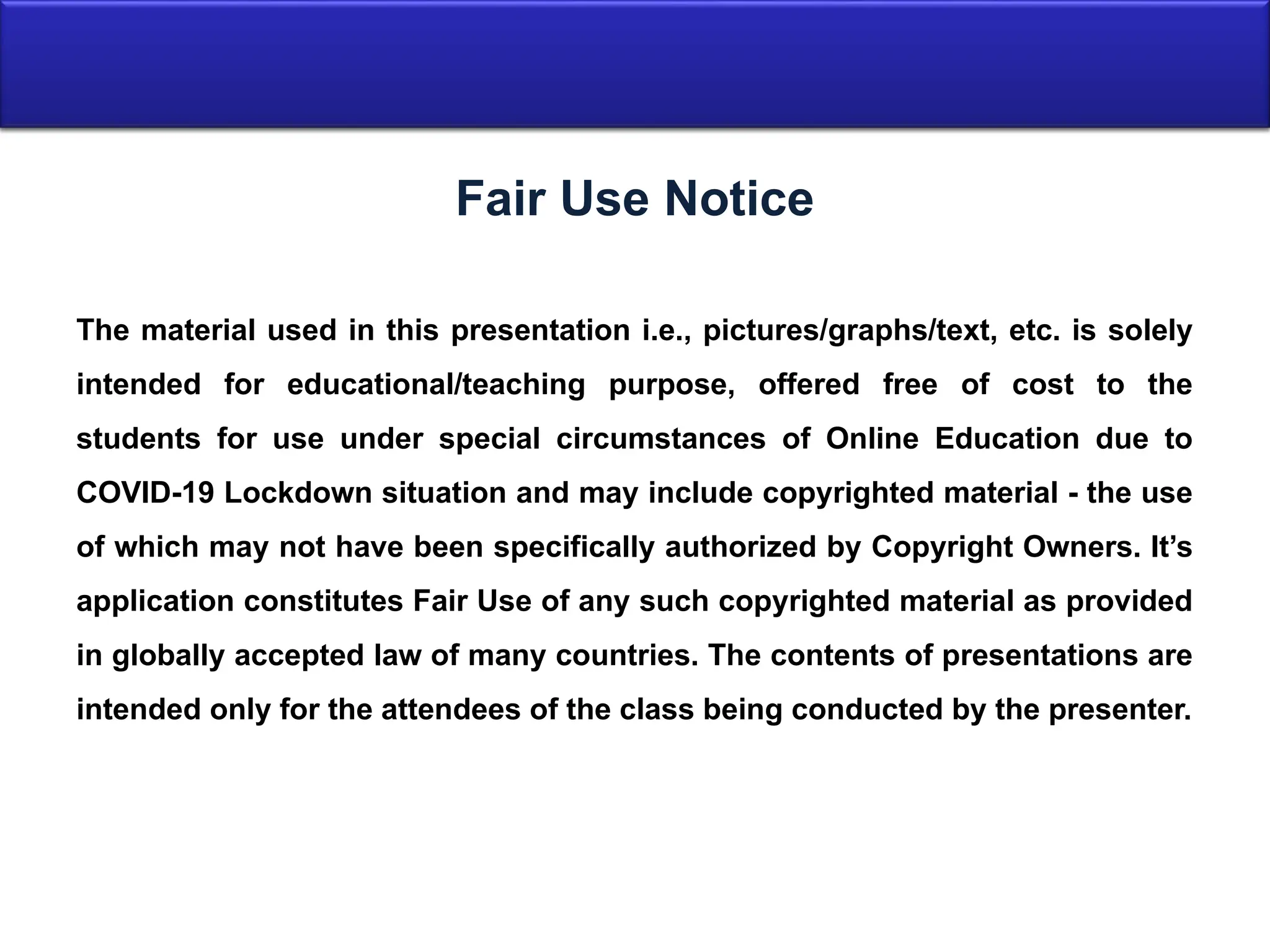The material used in this presentation i.e., pictures/graphs/text, etc. is solely
intended for educational/teaching purpose, offered free of cost to the
students for use under special circumstances of Online Education due to
COVID-19 Lockdown situation and may include copyrighted material - the use
of which may not have been specifically authorized by Copyright Owners. It’s
application constitutes Fair Use of any such copyrighted material as provided
in globally accepted law of many countries. The contents of presentations are
intended only for the attendees of the class being conducted by the presenter.
Fair Use Notice
 