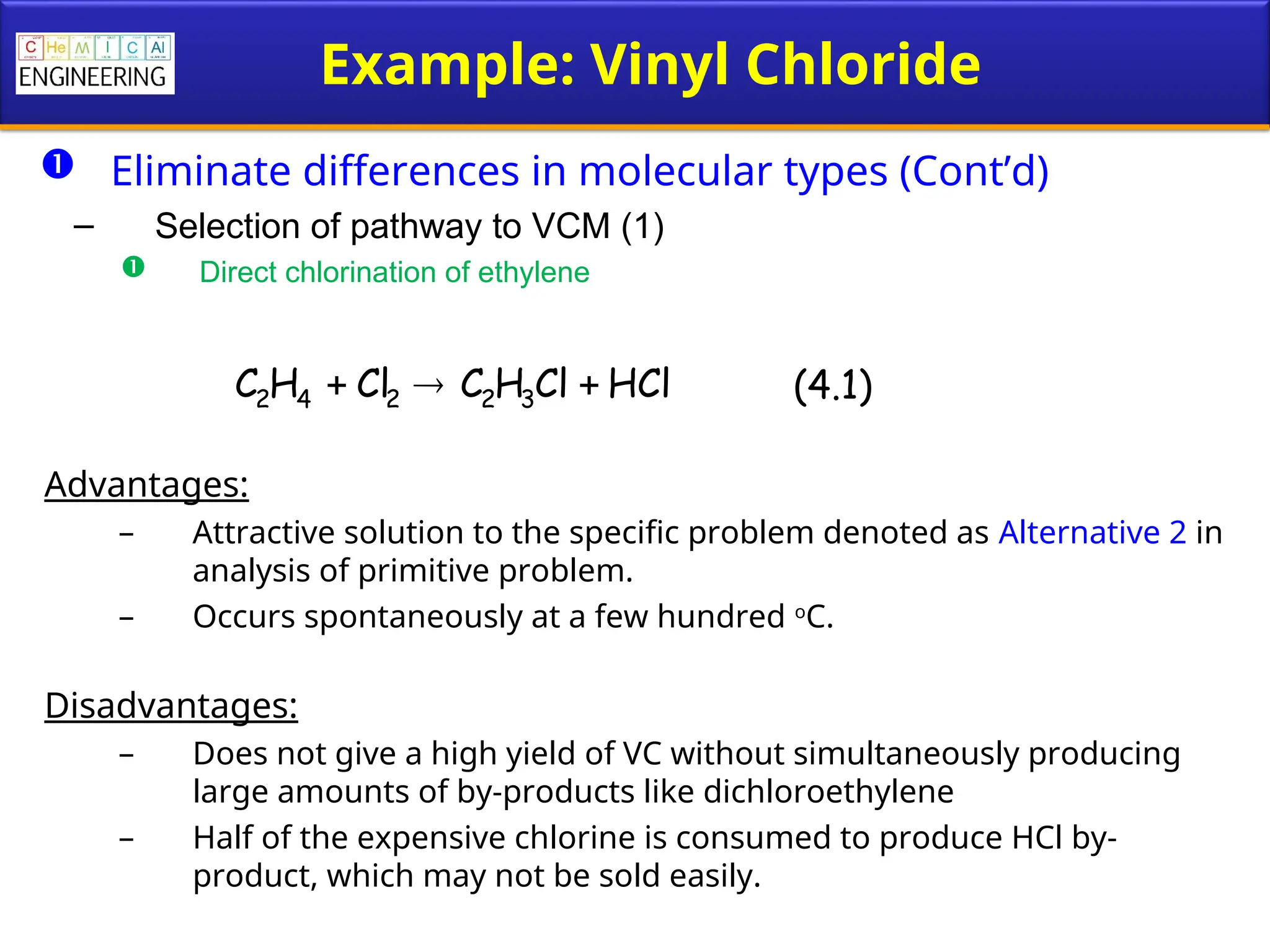 Example: Vinyl Chloride
 Eliminate differences in molecular types (Cont’d)
– Selection of pathway to VCM (1)
 Direct chlorination of ethylene
Advantages:
– Attractive solution to the specific problem denoted as Alternative 2 in
analysis of primitive problem.
– Occurs spontaneously at a few hundred o
C.
Disadvantages:
– Does not give a high yield of VC without simultaneously producing
large amounts of by-products like dichloroethylene
– Half of the expensive chlorine is consumed to produce HCl by-
product, which may not be sold easily.
HCl
Cl
H
C
Cl
H
C 3
2
2
4
2 

 (4.1)
 