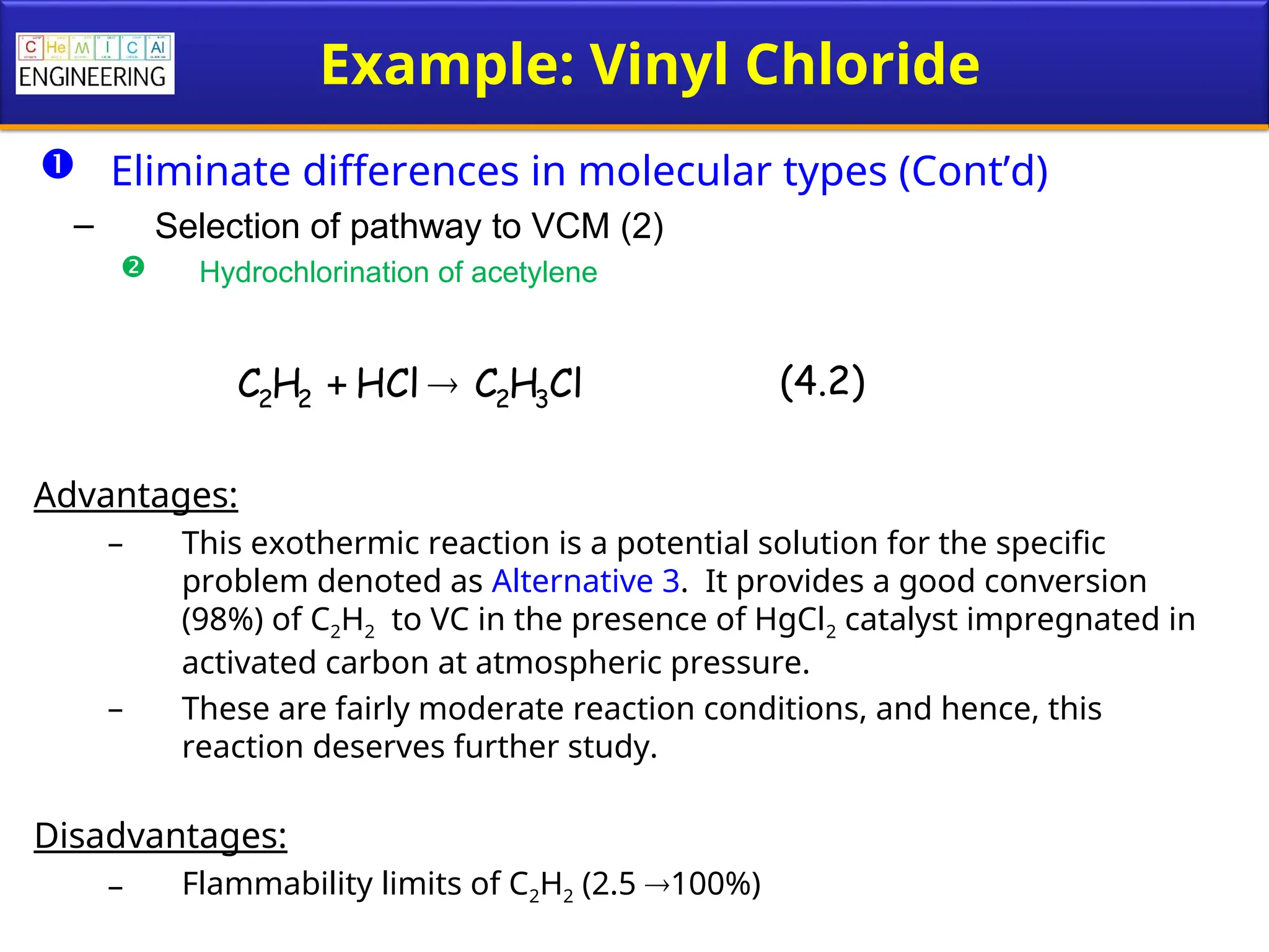 Example: Vinyl Chloride
 Eliminate differences in molecular types (Cont’d)
– Selection of pathway to VCM (2)
 Hydrochlorination of acetylene
Advantages:
– This exothermic reaction is a potential solution for the specific
problem denoted as Alternative 3. It provides a good conversion
(98%) of C2H2 to VC in the presence of HgCl2 catalyst impregnated in
activated carbon at atmospheric pressure.
– These are fairly moderate reaction conditions, and hence, this
reaction deserves further study.
Disadvantages:
– Flammability limits of C2H2 (2.5 100%)
Cl
H
C
HCl
H
C 3
2
2
2 
 (4.2)
 