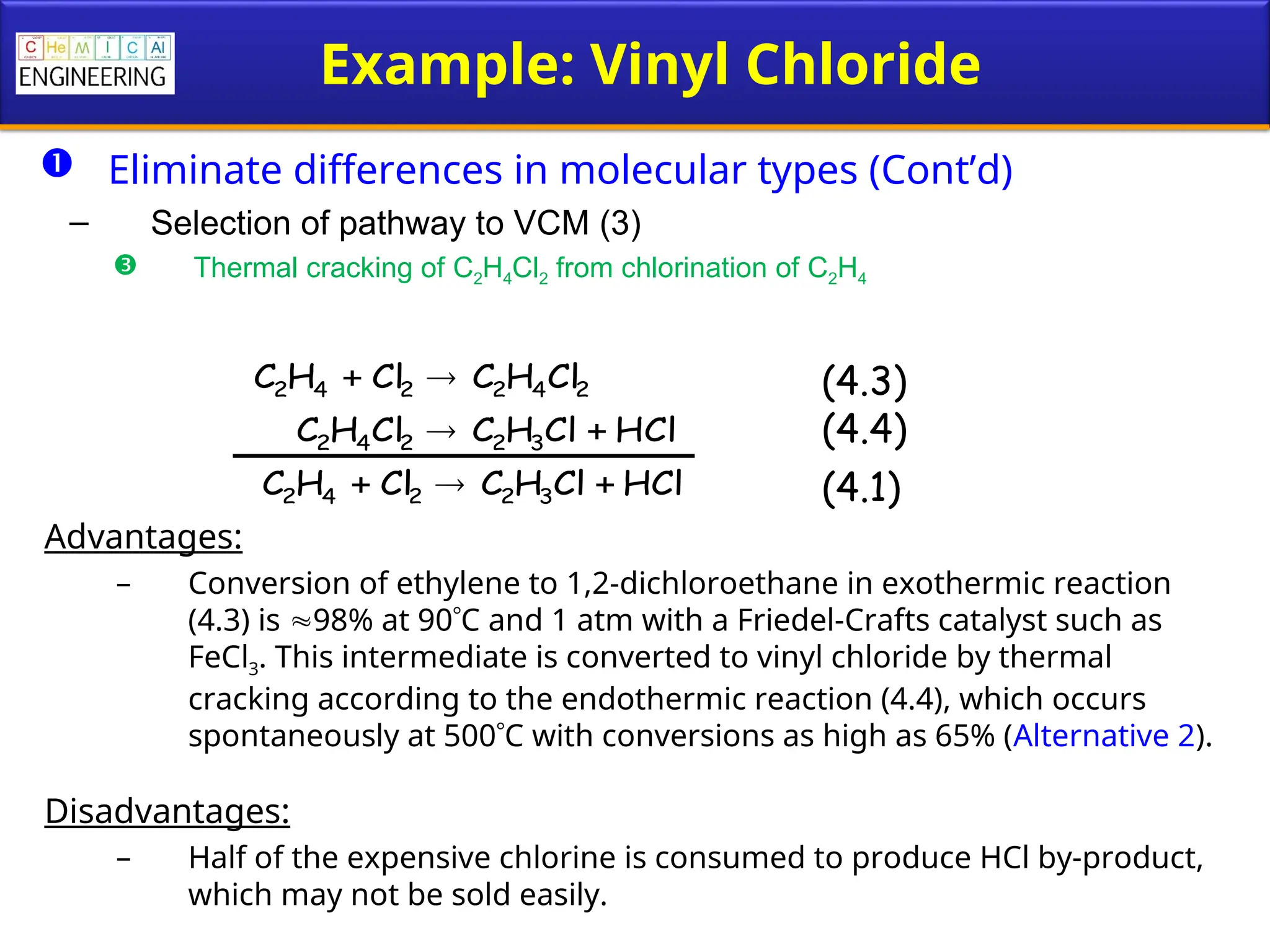 Example: Vinyl Chloride
 Eliminate differences in molecular types (Cont’d)
– Selection of pathway to VCM (3)
 Thermal cracking of C2H4Cl2 from chlorination of C2H4
Advantages:
– Conversion of ethylene to 1,2-dichloroethane in exothermic reaction
(4.3) is 98% at 90C and 1 atm with a Friedel-Crafts catalyst such as
FeCl3. This intermediate is converted to vinyl chloride by thermal
cracking according to the endothermic reaction (4.4), which occurs
spontaneously at 500C with conversions as high as 65% (Alternative 2).
Disadvantages:
– Half of the expensive chlorine is consumed to produce HCl by-product,
which may not be sold easily.
2
4
2
2
4
2 Cl
H
C
Cl
H
C 

HCl
Cl
H
C
Cl
H
C 3
2
2
4
2 

HCl
Cl
H
C
Cl
H
C 3
2
2
4
2 


(4.3)
(4.4)
(4.1)
 