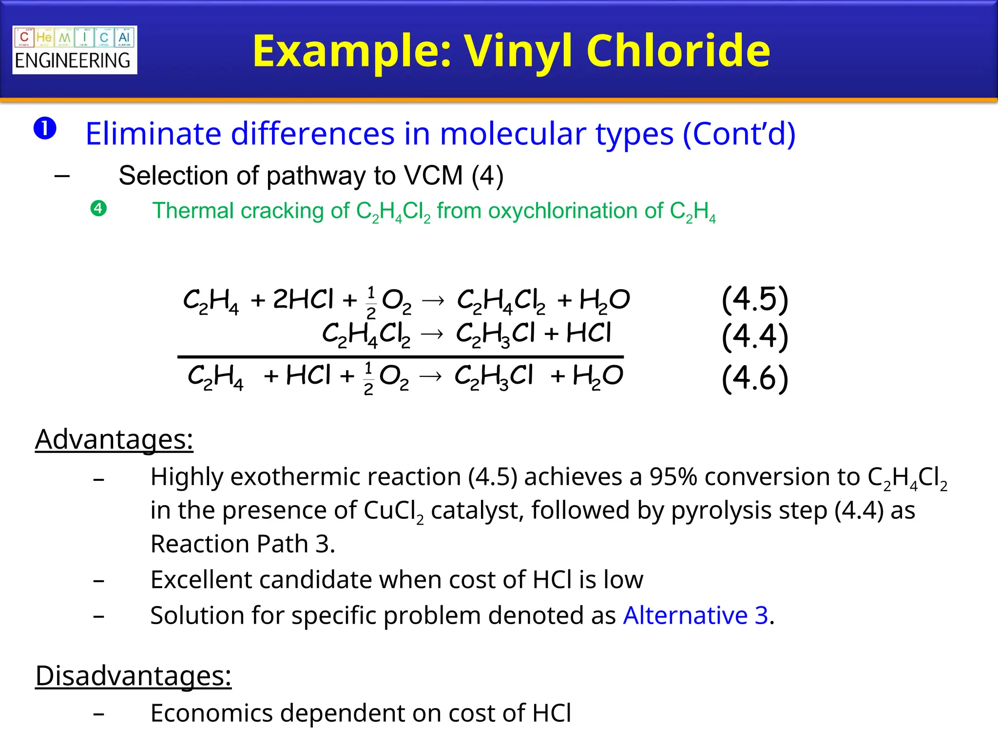 Example: Vinyl Chloride
 Eliminate differences in molecular types (Cont’d)
– Selection of pathway to VCM (4)
 Thermal cracking of C2H4Cl2 from oxychlorination of C2H4
Advantages:
– Highly exothermic reaction (4.5) achieves a 95% conversion to C2H4Cl2
in the presence of CuCl2 catalyst, followed by pyrolysis step (4.4) as
Reaction Path 3.
– Excellent candidate when cost of HCl is low
– Solution for specific problem denoted as Alternative 3.
Disadvantages:
– Economics dependent on cost of HCl
(4.5)
(4.4)
(4.6)
O
H
Cl
H
C
O
HCl
2
H
C 2
2
4
2
2
2
1
4
2 



HCl
Cl
H
C
Cl
H
C 3
2
2
4
2 

O
H
Cl
H
C
O
HCl
H
C 2
3
2
2
2
1
4
2 



 