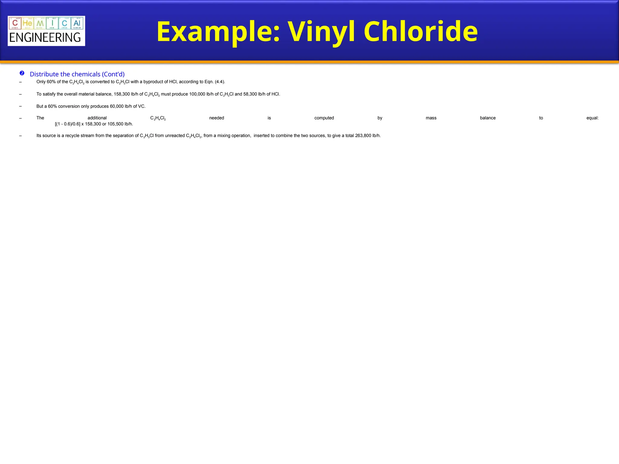 Example: Vinyl Chloride
 Distribute the chemicals (Cont’d)
– Only 60% of the C2H4Cl2 is converted to C2H3Cl with a byproduct of HCl, according to Eqn. (4.4).
– To satisfy the overall material balance, 158,300 lb/h of C2H4Cl2 must produce 100,000 lb/h of C2H3Cl and 58,300 lb/h of HCl.
– But a 60% conversion only produces 60,000 lb/h of VC.
– The additional C2H4Cl2 needed is computed by mass balance to equal:
[(1 - 0.6)/0.6] x 158,300 or 105,500 lb/h.
– Its source is a recycle stream from the separation of C2H3Cl from unreacted C2H4Cl2, from a mixing operation, inserted to combine the two sources, to give a total 263,800 lb/h.
 