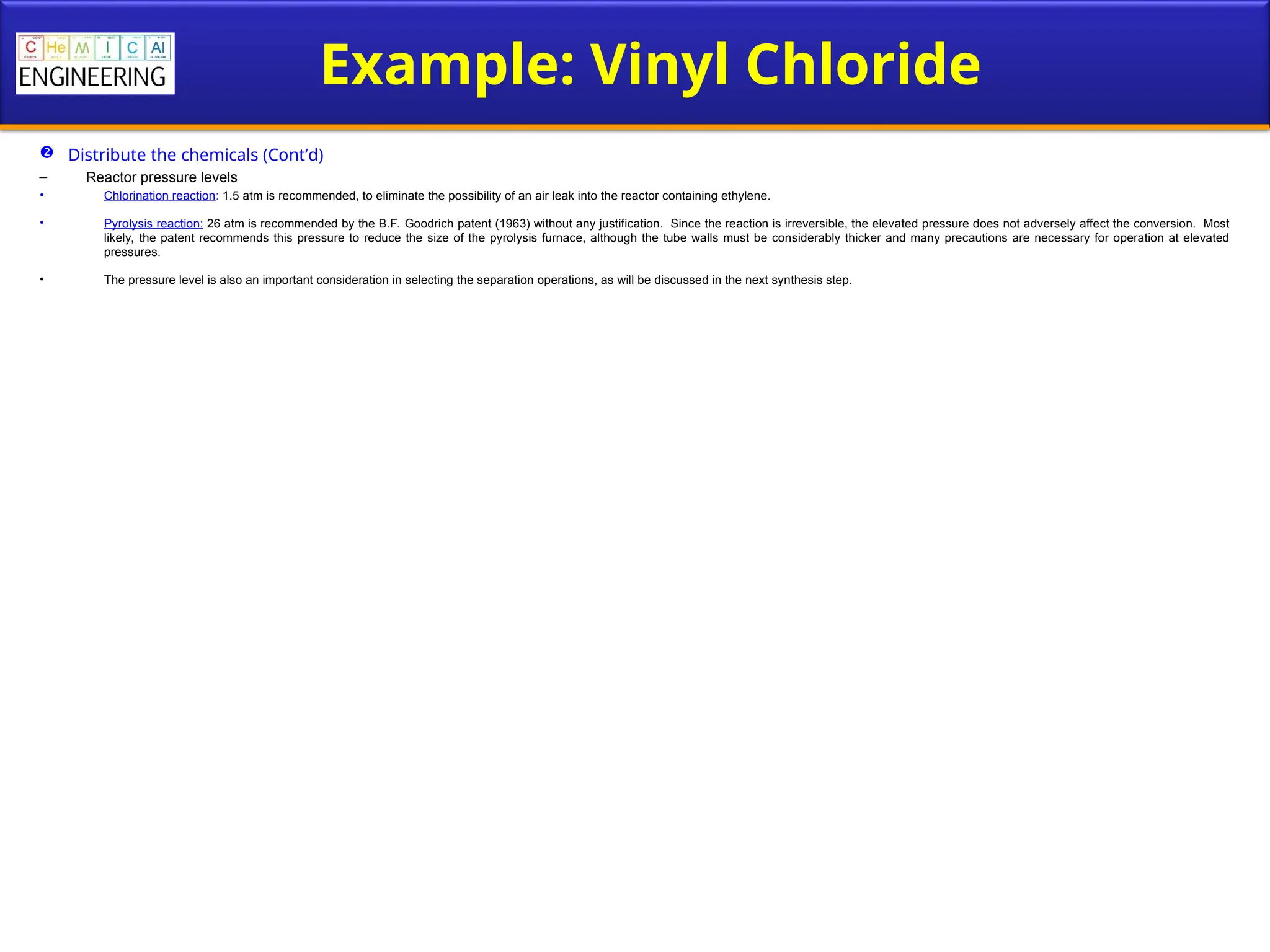 Example: Vinyl Chloride
 Distribute the chemicals (Cont’d)
– Reactor pressure levels
• Chlorination reaction: 1.5 atm is recommended, to eliminate the possibility of an air leak into the reactor containing ethylene.
• Pyrolysis reaction: 26 atm is recommended by the B.F. Goodrich patent (1963) without any justification. Since the reaction is irreversible, the elevated pressure does not adversely affect the conversion. Most
likely, the patent recommends this pressure to reduce the size of the pyrolysis furnace, although the tube walls must be considerably thicker and many precautions are necessary for operation at elevated
pressures.
• The pressure level is also an important consideration in selecting the separation operations, as will be discussed in the next synthesis step.
 