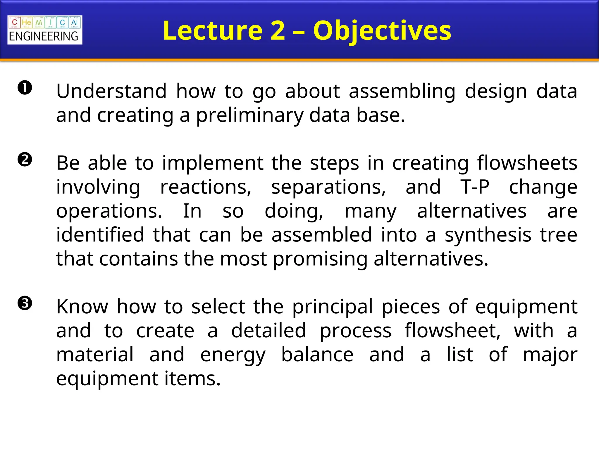 Lecture 2 – Objectives
 Understand how to go about assembling design data
and creating a preliminary data base.
 Be able to implement the steps in creating flowsheets
involving reactions, separations, and T-P change
operations. In so doing, many alternatives are
identified that can be assembled into a synthesis tree
that contains the most promising alternatives.
 Know how to select the principal pieces of equipment
and to create a detailed process flowsheet, with a
material and energy balance and a list of major
equipment items.
 