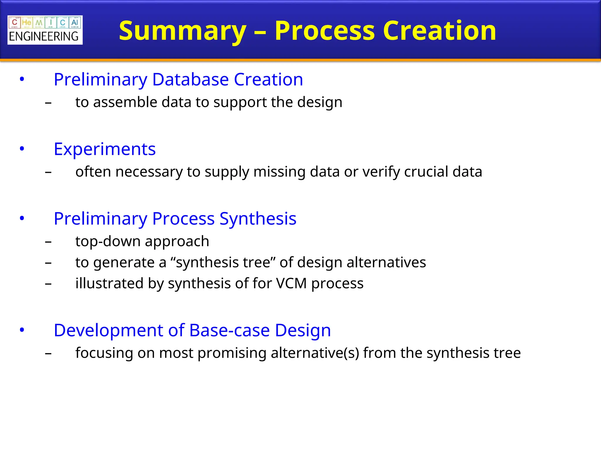 Summary – Process Creation
• Preliminary Database Creation
– to assemble data to support the design
• Experiments
– often necessary to supply missing data or verify crucial data
• Preliminary Process Synthesis
– top-down approach
– to generate a “synthesis tree” of design alternatives
– illustrated by synthesis of for VCM process
• Development of Base-case Design
– focusing on most promising alternative(s) from the synthesis tree
 