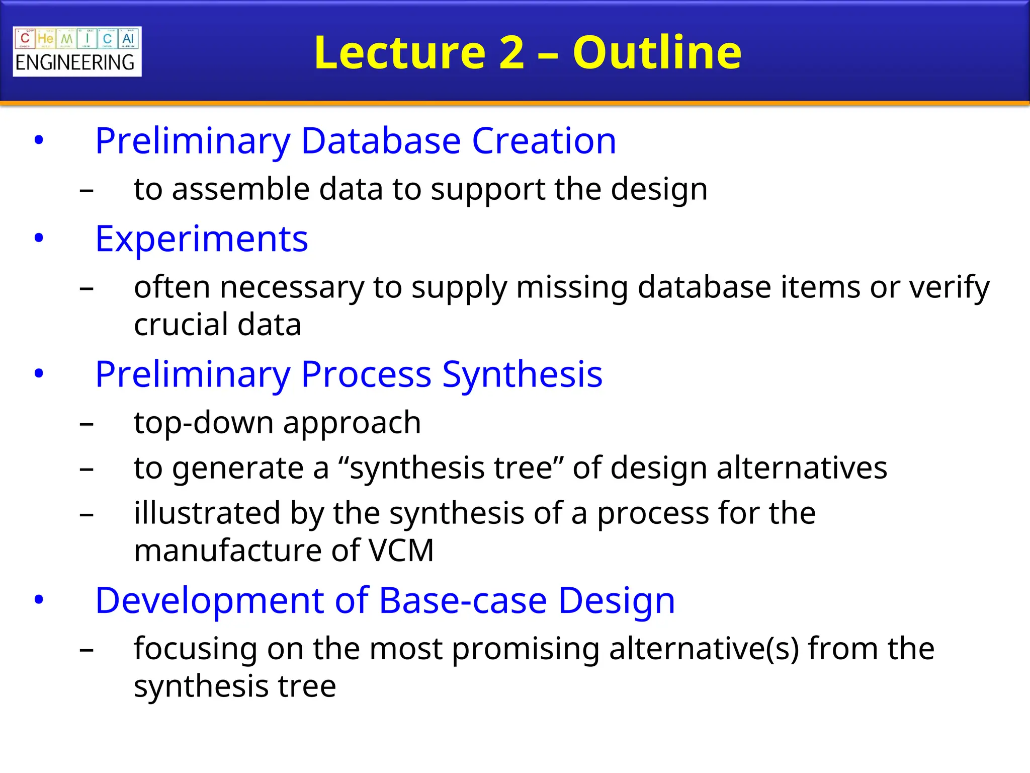 Lecture 2 – Outline
• Preliminary Database Creation
– to assemble data to support the design
• Experiments
– often necessary to supply missing database items or verify
crucial data
• Preliminary Process Synthesis
– top-down approach
– to generate a “synthesis tree” of design alternatives
– illustrated by the synthesis of a process for the
manufacture of VCM
• Development of Base-case Design
– focusing on the most promising alternative(s) from the
synthesis tree
 