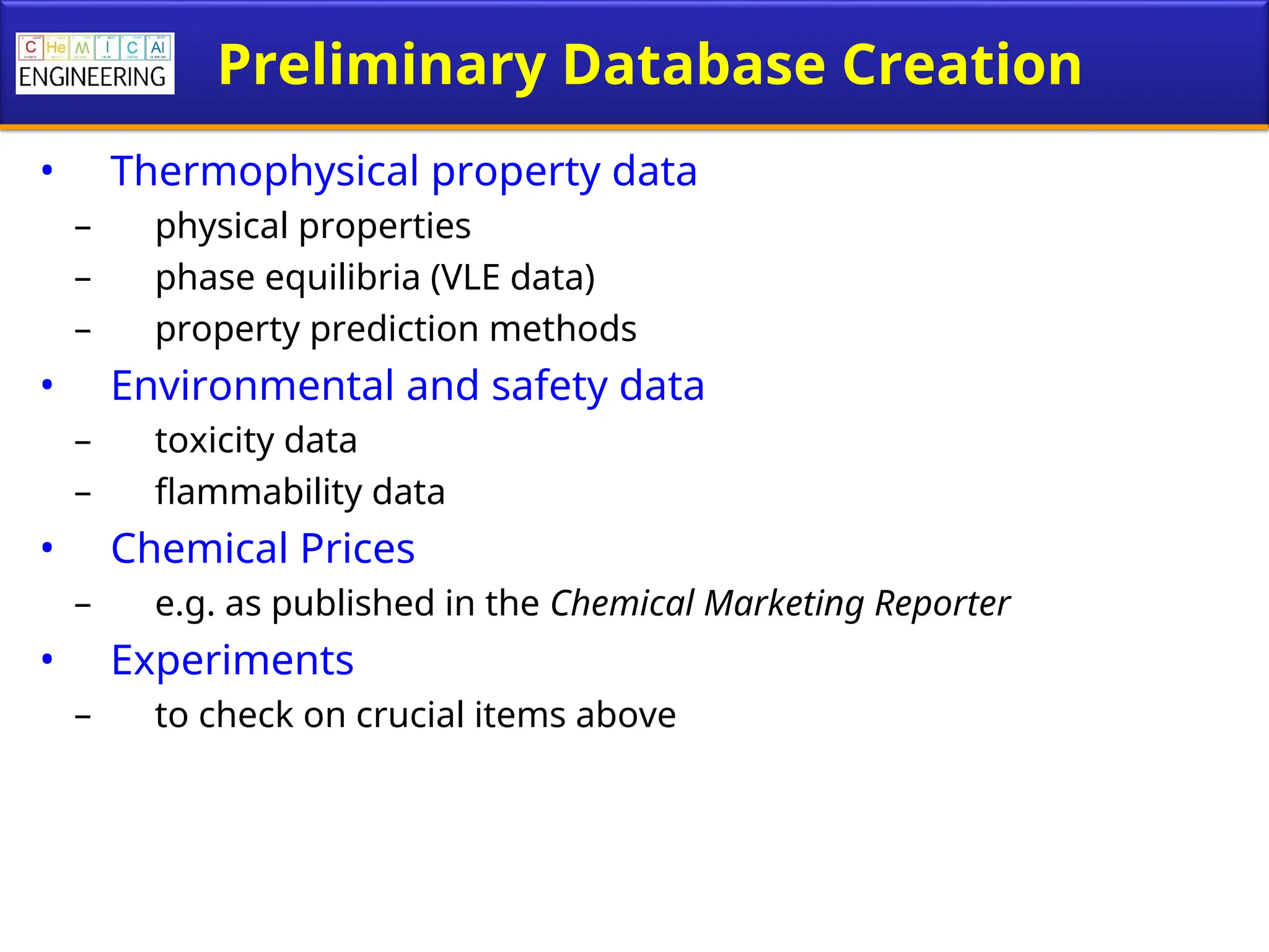 Preliminary Database Creation
• Thermophysical property data
– physical properties
– phase equilibria (VLE data)
– property prediction methods
• Environmental and safety data
– toxicity data
– flammability data
• Chemical Prices
– e.g. as published in the Chemical Marketing Reporter
• Experiments
– to check on crucial items above
 