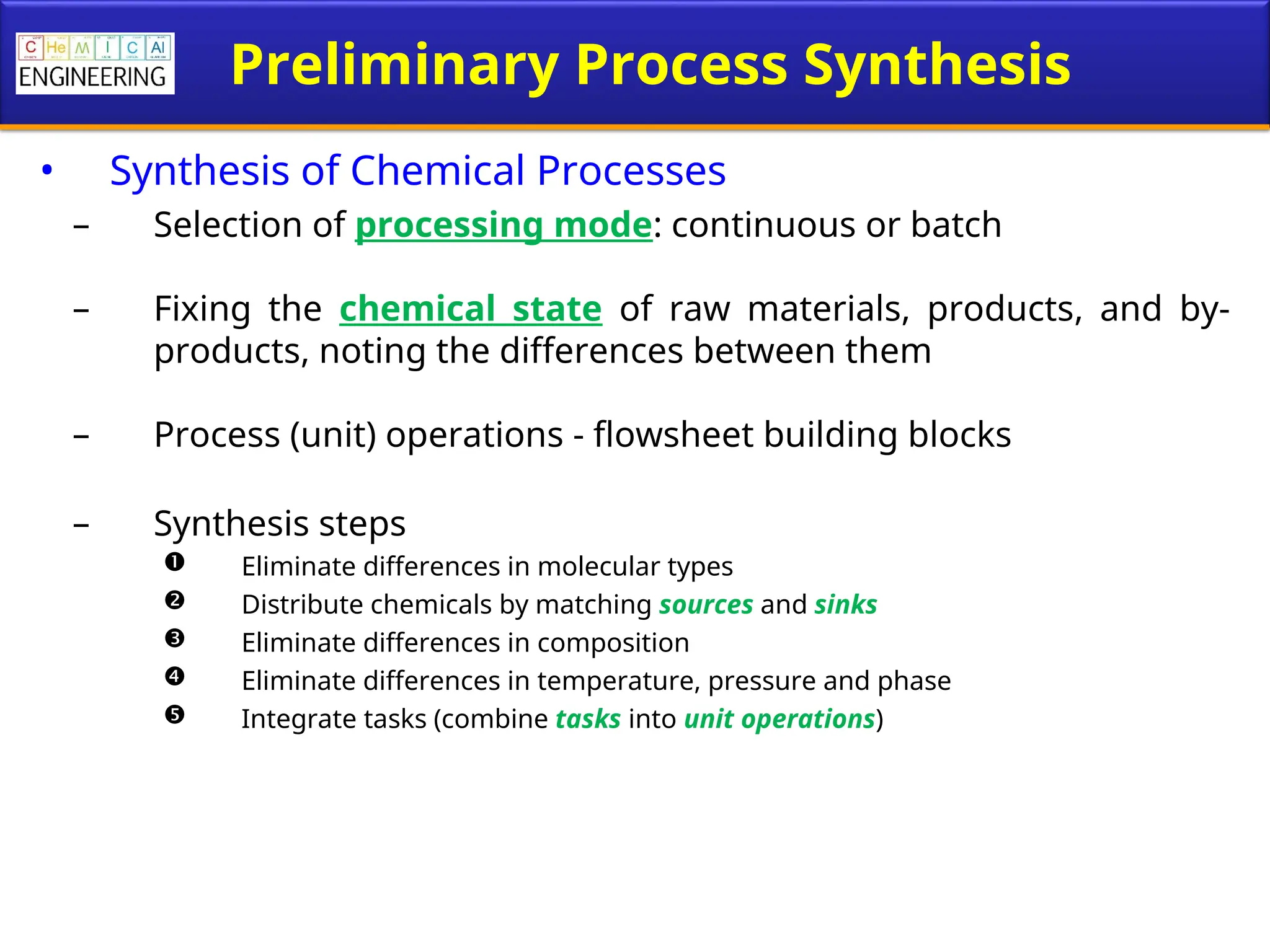 Preliminary Process Synthesis
• Synthesis of Chemical Processes
– Selection of processing mode: continuous or batch
– Fixing the chemical state of raw materials, products, and by-
products, noting the differences between them
– Process (unit) operations - flowsheet building blocks
– Synthesis steps
 Eliminate differences in molecular types
 Distribute chemicals by matching sources and sinks
 Eliminate differences in composition
 Eliminate differences in temperature, pressure and phase
 Integrate tasks (combine tasks into unit operations)
 