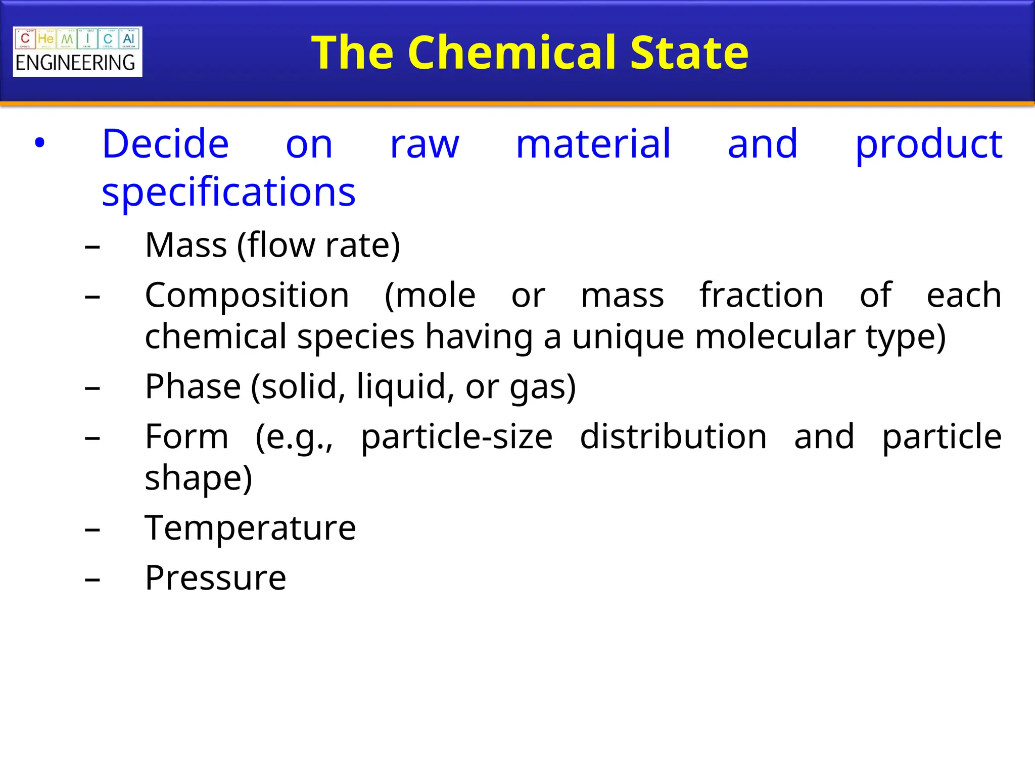 The Chemical State
• Decide on raw material and product
specifications
– Mass (flow rate)
– Composition (mole or mass fraction of each
chemical species having a unique molecular type)
– Phase (solid, liquid, or gas)
– Form (e.g., particle-size distribution and particle
shape)
– Temperature
– Pressure
 