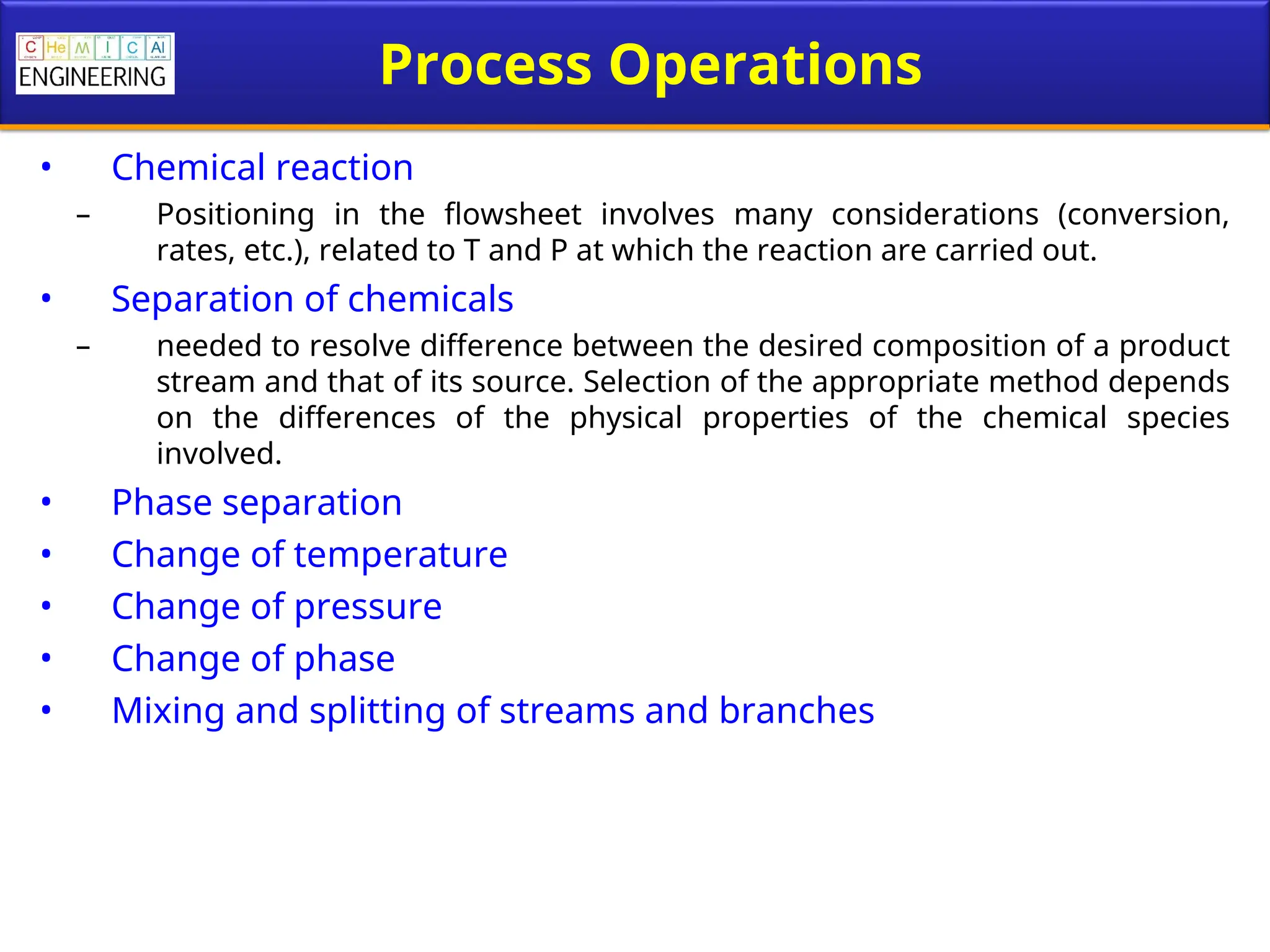 Process Operations
• Chemical reaction
– Positioning in the flowsheet involves many considerations (conversion,
rates, etc.), related to T and P at which the reaction are carried out.
• Separation of chemicals
– needed to resolve difference between the desired composition of a product
stream and that of its source. Selection of the appropriate method depends
on the differences of the physical properties of the chemical species
involved.
• Phase separation
• Change of temperature
• Change of pressure
• Change of phase
• Mixing and splitting of streams and branches
 