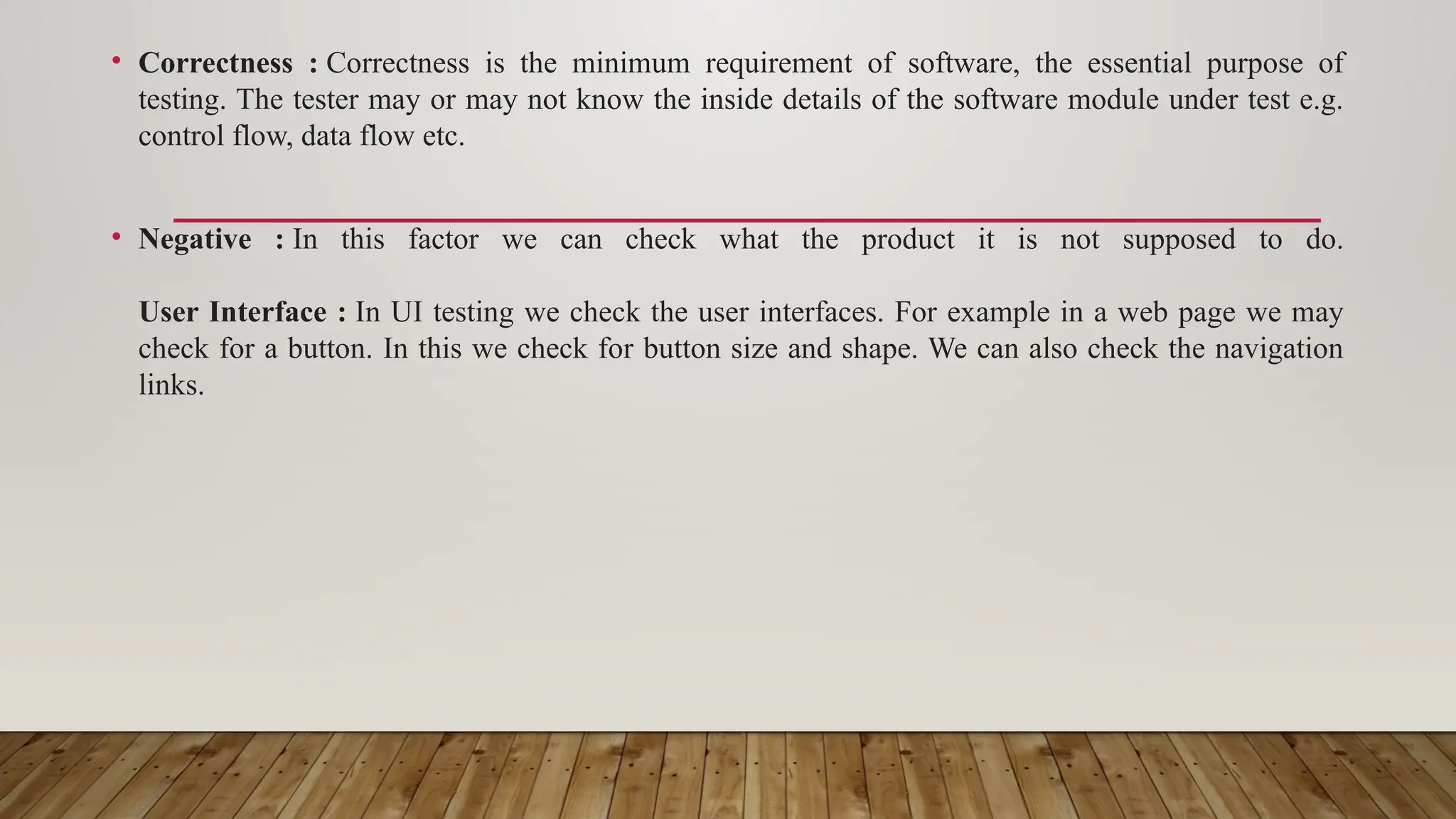 • Correctness : Correctness is the minimum requirement of software, the essential purpose of
testing. The tester may or may not know the inside details of the software module under test e.g.
control flow, data flow etc.
• Negative : In this factor we can check what the product it is not supposed to do.
User Interface : In UI testing we check the user interfaces. For example in a web page we may
check for a button. In this we check for button size and shape. We can also check the navigation
links.
 