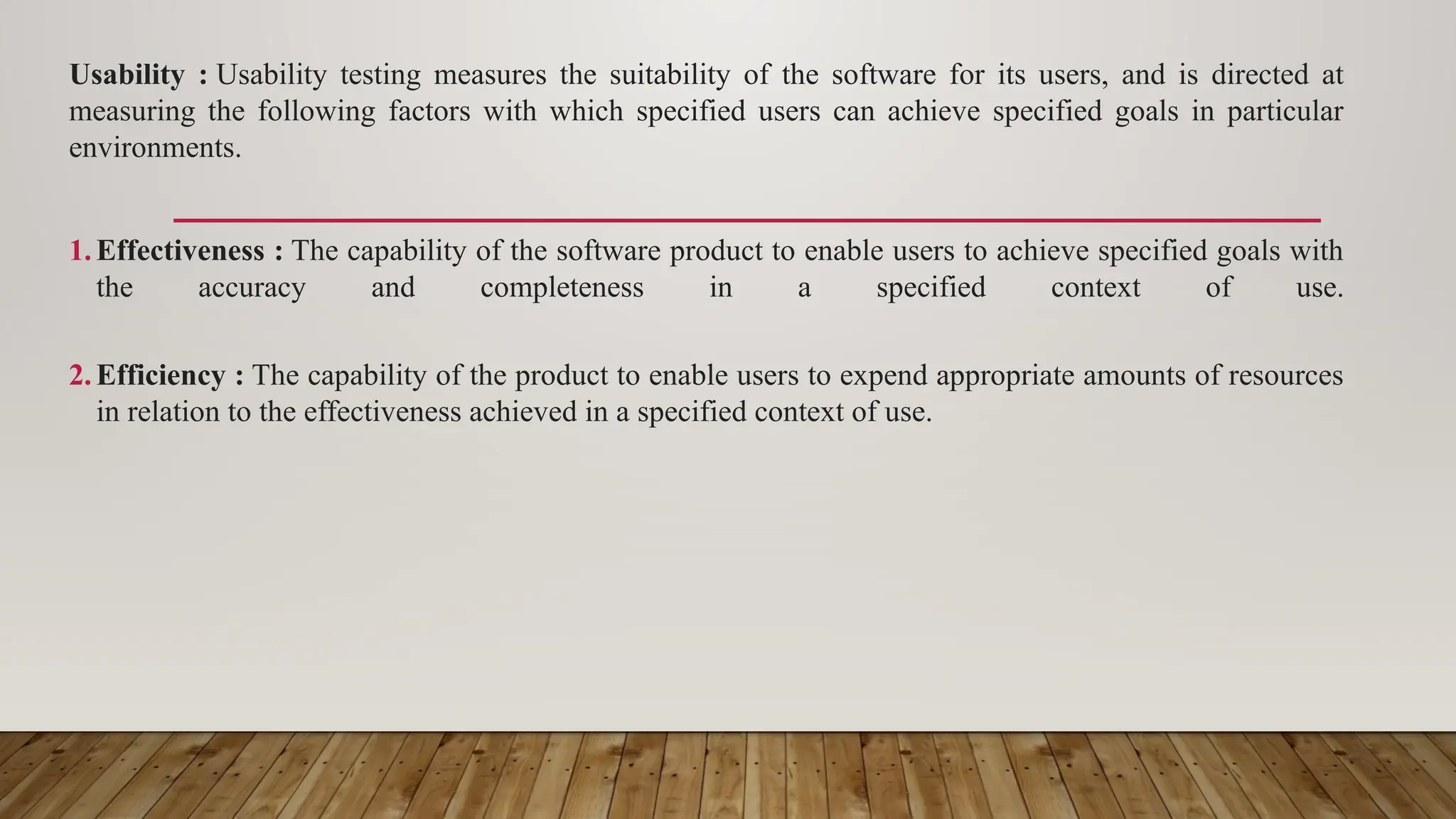 Usability : Usability testing measures the suitability of the software for its users, and is directed at
measuring the following factors with which specified users can achieve specified goals in particular
environments.
1.Effectiveness : The capability of the software product to enable users to achieve specified goals with
the accuracy and completeness in a specified context of use.
2.Efficiency : The capability of the product to enable users to expend appropriate amounts of resources
in relation to the effectiveness achieved in a specified context of use.
 