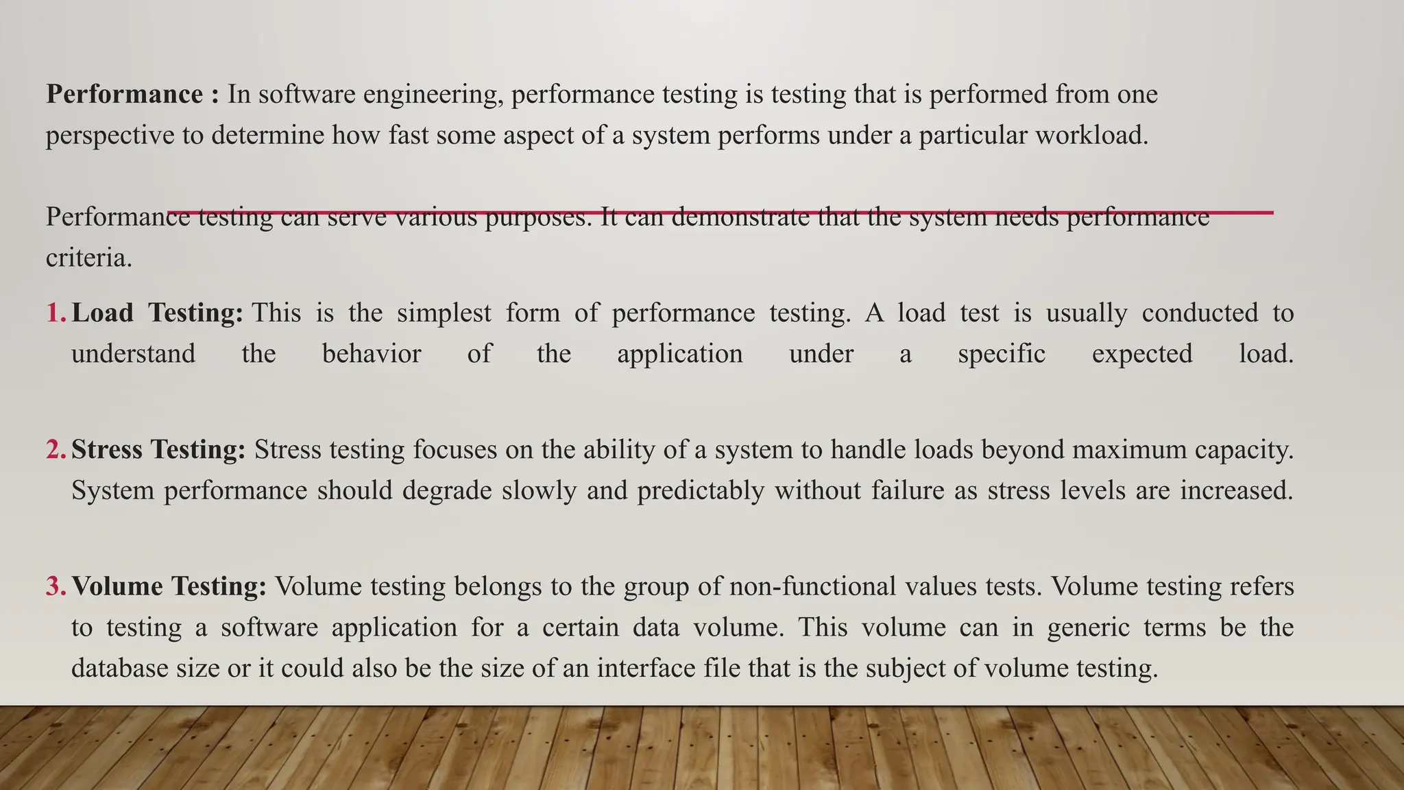 Performance : In software engineering, performance testing is testing that is performed from one
perspective to determine how fast some aspect of a system performs under a particular workload.
Performance testing can serve various purposes. It can demonstrate that the system needs performance
criteria.
1.Load Testing: This is the simplest form of performance testing. A load test is usually conducted to
understand the behavior of the application under a specific expected load.
2.Stress Testing: Stress testing focuses on the ability of a system to handle loads beyond maximum capacity.
System performance should degrade slowly and predictably without failure as stress levels are increased.
3.Volume Testing: Volume testing belongs to the group of non-functional values tests. Volume testing refers
to testing a software application for a certain data volume. This volume can in generic terms be the
database size or it could also be the size of an interface file that is the subject of volume testing.
 