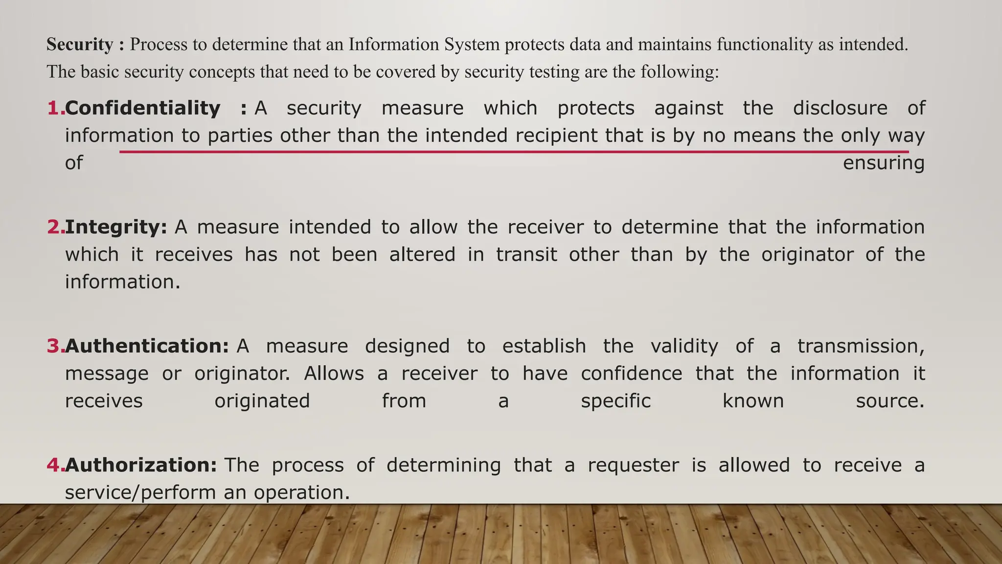 Security : Process to determine that an Information System protects data and maintains functionality as intended.
The basic security concepts that need to be covered by security testing are the following:
1.Confidentiality : A security measure which protects against the disclosure of
information to parties other than the intended recipient that is by no means the only way
of ensuring
2.Integrity: A measure intended to allow the receiver to determine that the information
which it receives has not been altered in transit other than by the originator of the
information.
3.Authentication: A measure designed to establish the validity of a transmission,
message or originator. Allows a receiver to have confidence that the information it
receives originated from a specific known source.
4.Authorization: The process of determining that a requester is allowed to receive a
service/perform an operation.
 