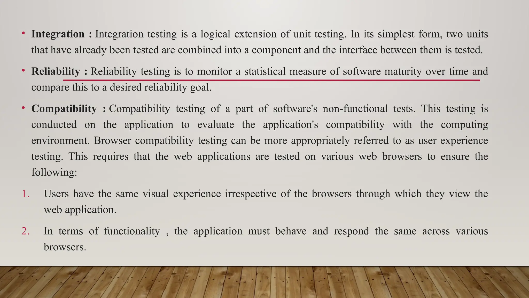 • Integration : Integration testing is a logical extension of unit testing. In its simplest form, two units
that have already been tested are combined into a component and the interface between them is tested.
• Reliability : Reliability testing is to monitor a statistical measure of software maturity over time and
compare this to a desired reliability goal.
• Compatibility : Compatibility testing of a part of software's non-functional tests. This testing is
conducted on the application to evaluate the application's compatibility with the computing
environment. Browser compatibility testing can be more appropriately referred to as user experience
testing. This requires that the web applications are tested on various web browsers to ensure the
following:
1. Users have the same visual experience irrespective of the browsers through which they view the
web application.
2. In terms of functionality , the application must behave and respond the same across various
browsers.
 