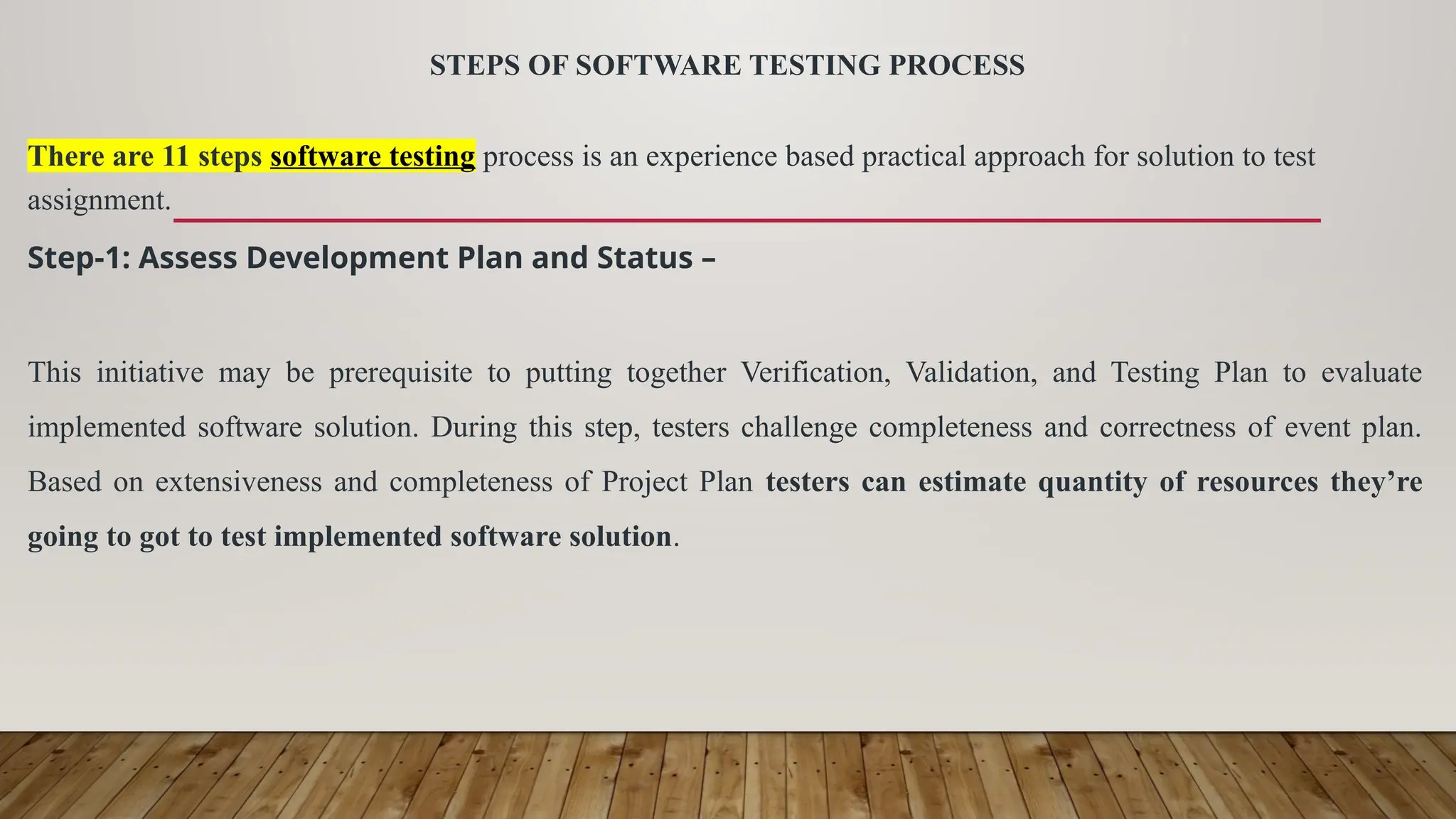 STEPS OF SOFTWARE TESTING PROCESS
There are 11 steps software testing process is an experience based practical approach for solution to test
assignment.
Step-1: Assess Development Plan and Status –
This initiative may be prerequisite to putting together Verification, Validation, and Testing Plan to evaluate
implemented software solution. During this step, testers challenge completeness and correctness of event plan.
Based on extensiveness and completeness of Project Plan testers can estimate quantity of resources they’re
going to got to test implemented software solution.
 