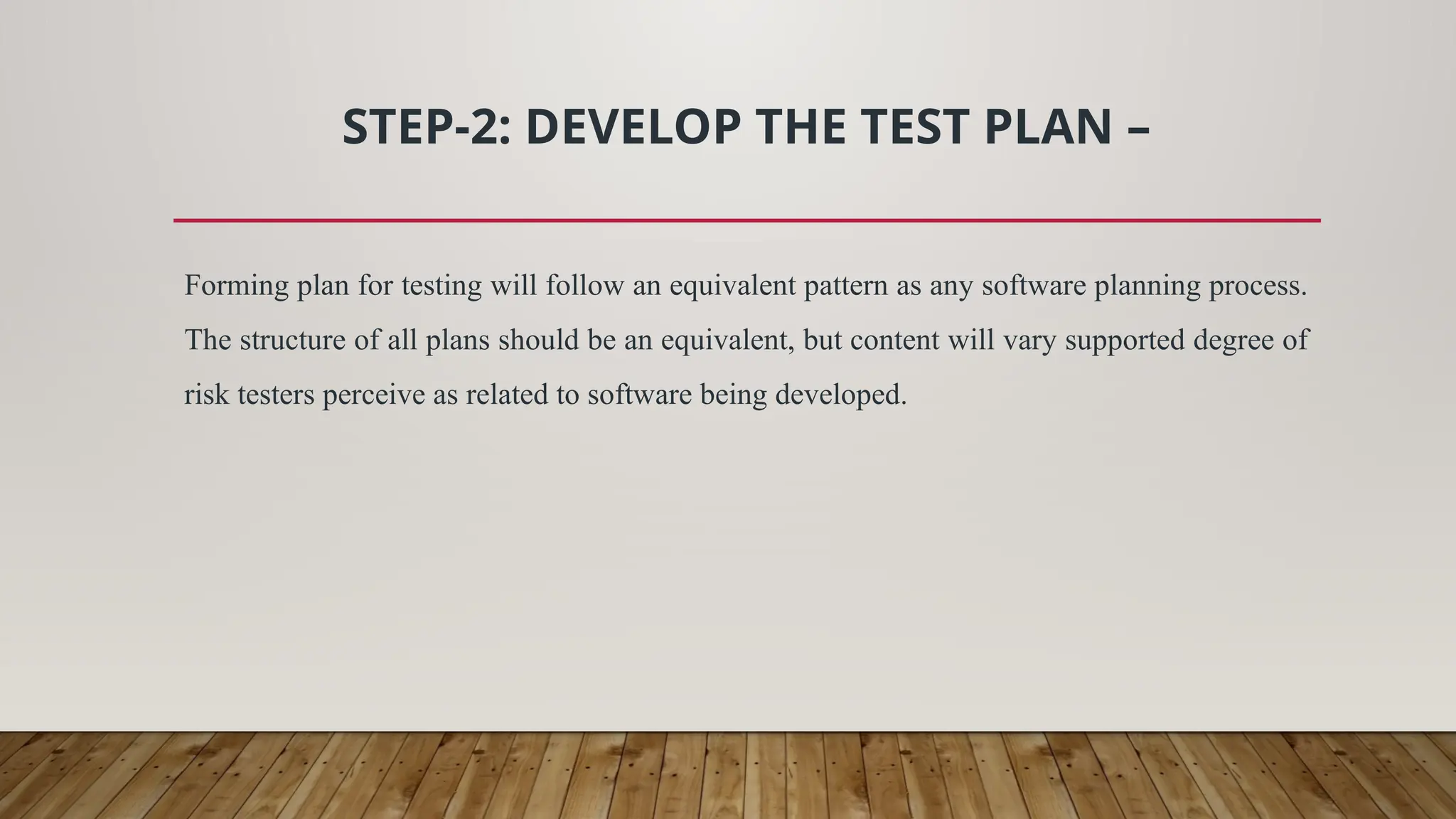 STEP-2: DEVELOP THE TEST PLAN –
Forming plan for testing will follow an equivalent pattern as any software planning process.
The structure of all plans should be an equivalent, but content will vary supported degree of
risk testers perceive as related to software being developed.
 