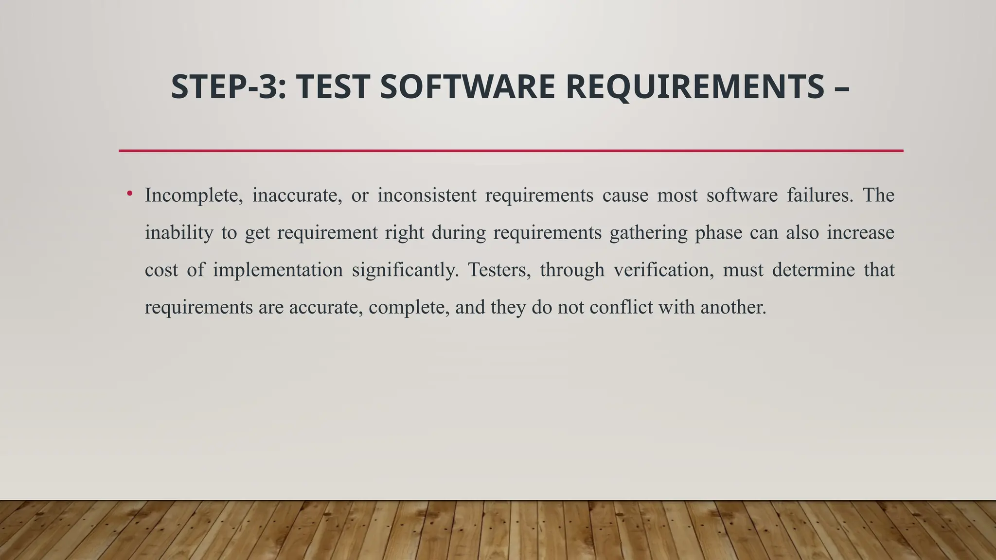 STEP-3: TEST SOFTWARE REQUIREMENTS –
• Incomplete, inaccurate, or inconsistent requirements cause most software failures. The
inability to get requirement right during requirements gathering phase can also increase
cost of implementation significantly. Testers, through verification, must determine that
requirements are accurate, complete, and they do not conflict with another.
 