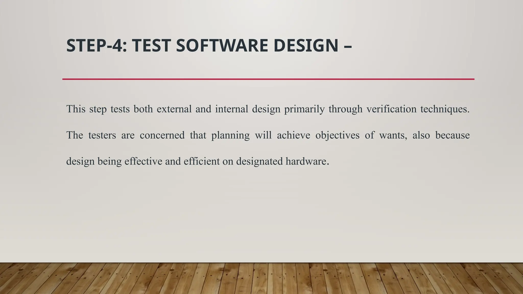 STEP-4: TEST SOFTWARE DESIGN –
This step tests both external and internal design primarily through verification techniques.
The testers are concerned that planning will achieve objectives of wants, also because
design being effective and efficient on designated hardware.
 
