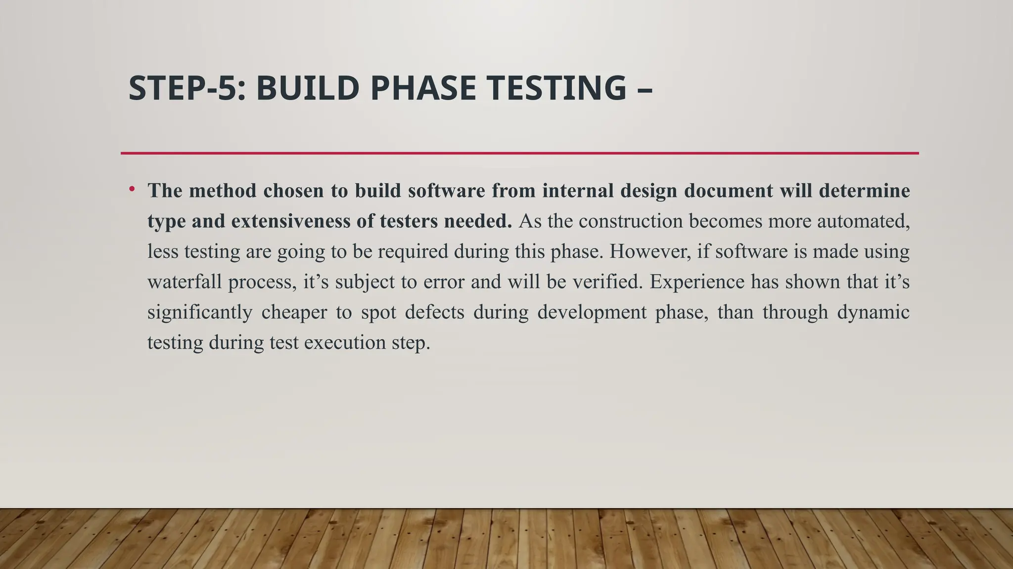 STEP-5: BUILD PHASE TESTING –
• The method chosen to build software from internal design document will determine
type and extensiveness of testers needed. As the construction becomes more automated,
less testing are going to be required during this phase. However, if software is made using
waterfall process, it’s subject to error and will be verified. Experience has shown that it’s
significantly cheaper to spot defects during development phase, than through dynamic
testing during test execution step.
 