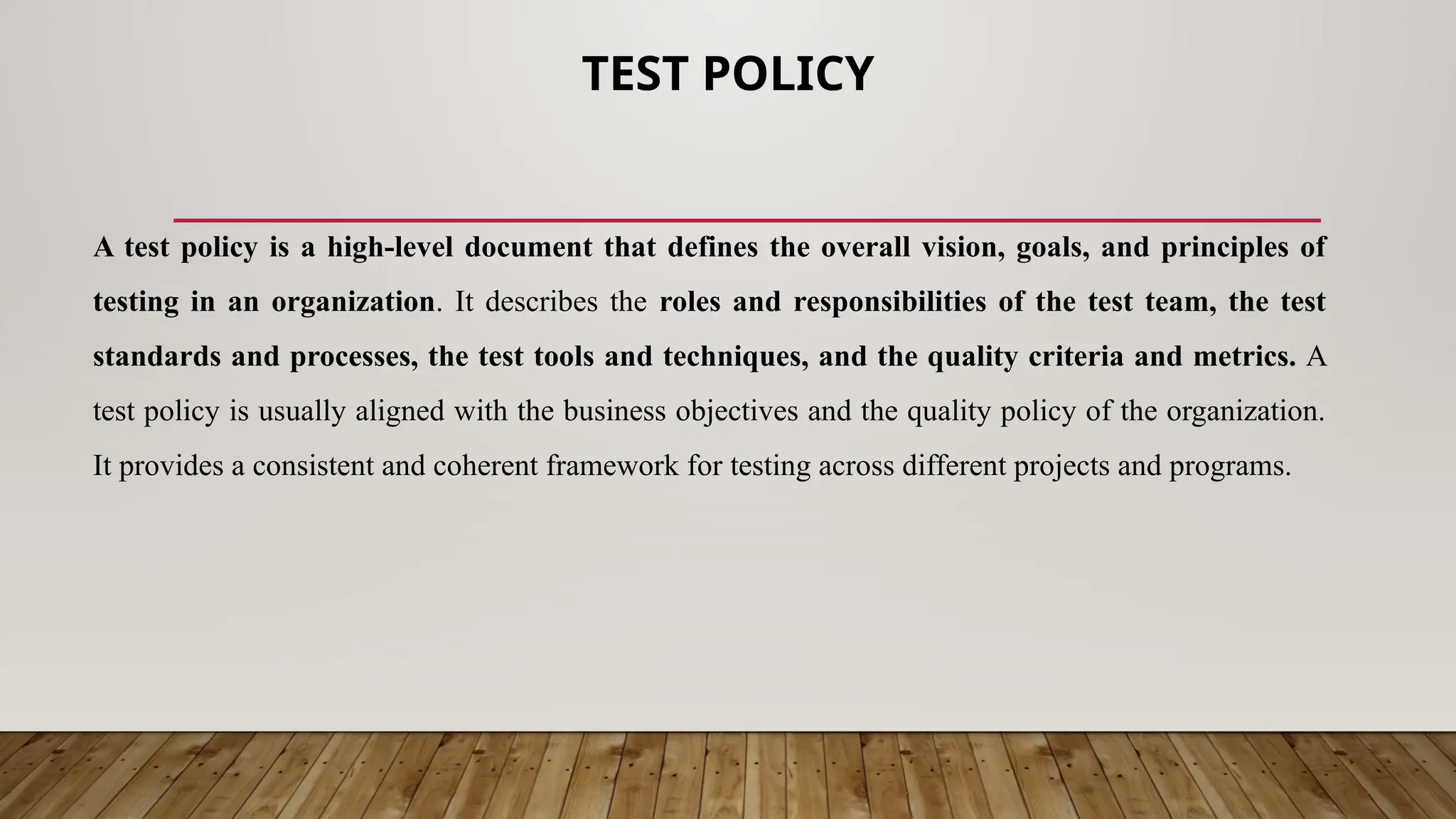 TEST POLICY
A test policy is a high-level document that defines the overall vision, goals, and principles of
testing in an organization. It describes the roles and responsibilities of the test team, the test
standards and processes, the test tools and techniques, and the quality criteria and metrics. A
test policy is usually aligned with the business objectives and the quality policy of the organization.
It provides a consistent and coherent framework for testing across different projects and programs.
 