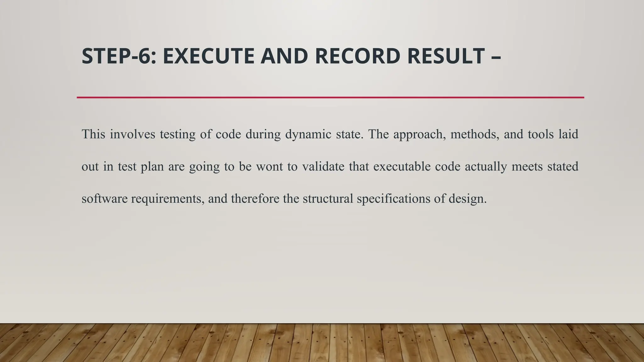 STEP-6: EXECUTE AND RECORD RESULT –
This involves testing of code during dynamic state. The approach, methods, and tools laid
out in test plan are going to be wont to validate that executable code actually meets stated
software requirements, and therefore the structural specifications of design.
 