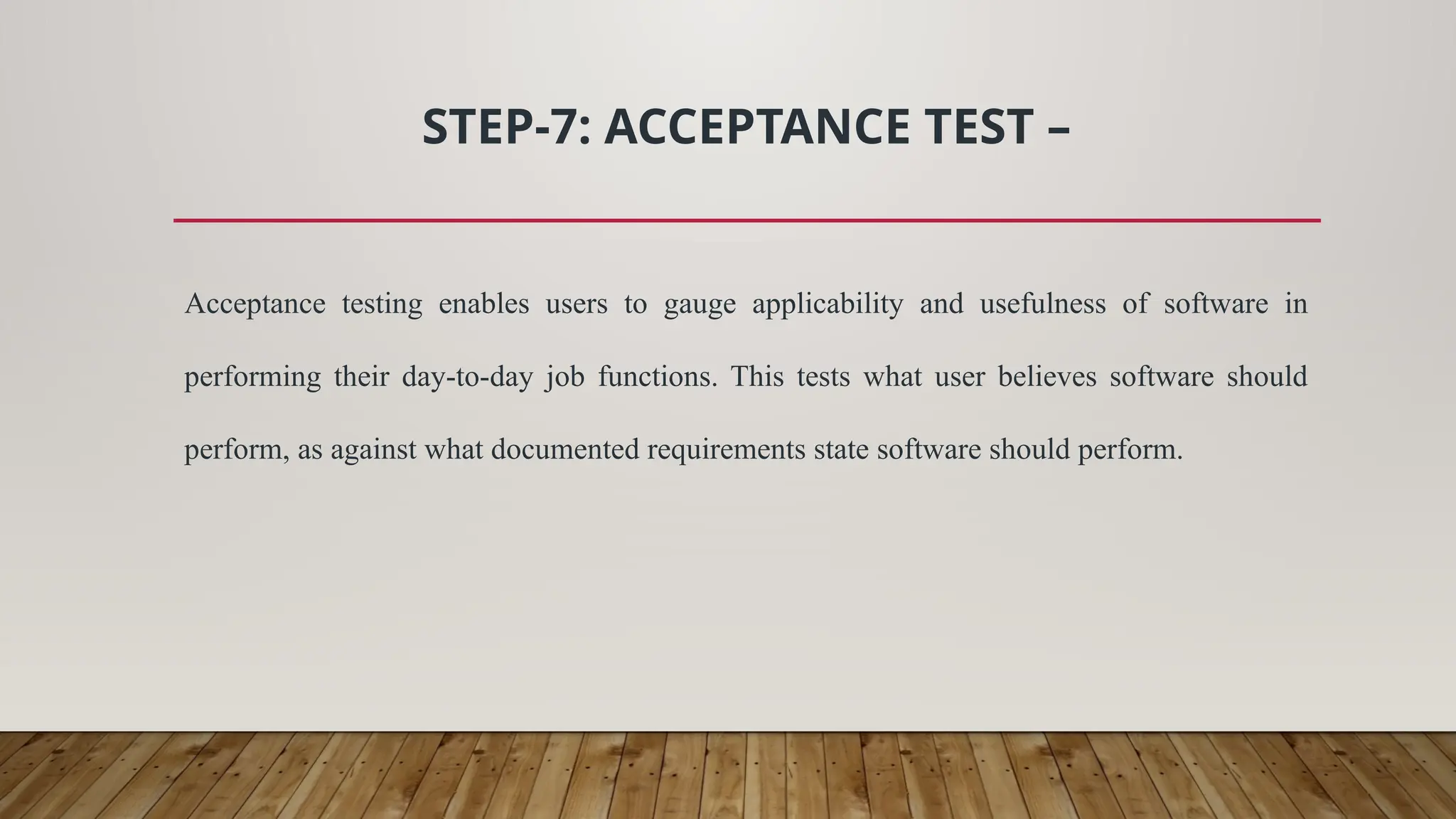 STEP-7: ACCEPTANCE TEST –
Acceptance testing enables users to gauge applicability and usefulness of software in
performing their day-to-day job functions. This tests what user believes software should
perform, as against what documented requirements state software should perform.
 