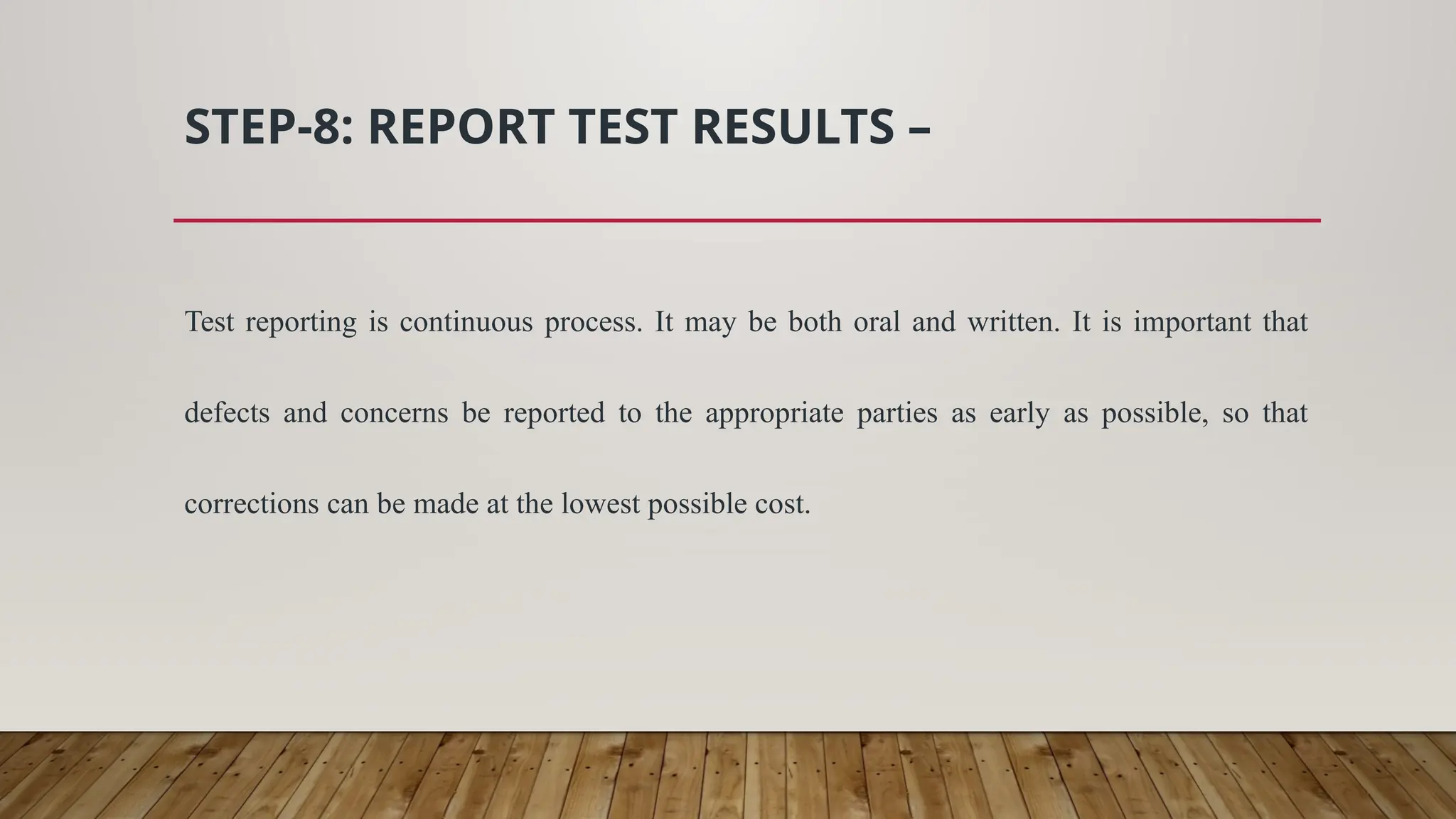STEP-8: REPORT TEST RESULTS –
Test reporting is continuous process. It may be both oral and written. It is important that
defects and concerns be reported to the appropriate parties as early as possible, so that
corrections can be made at the lowest possible cost.
 