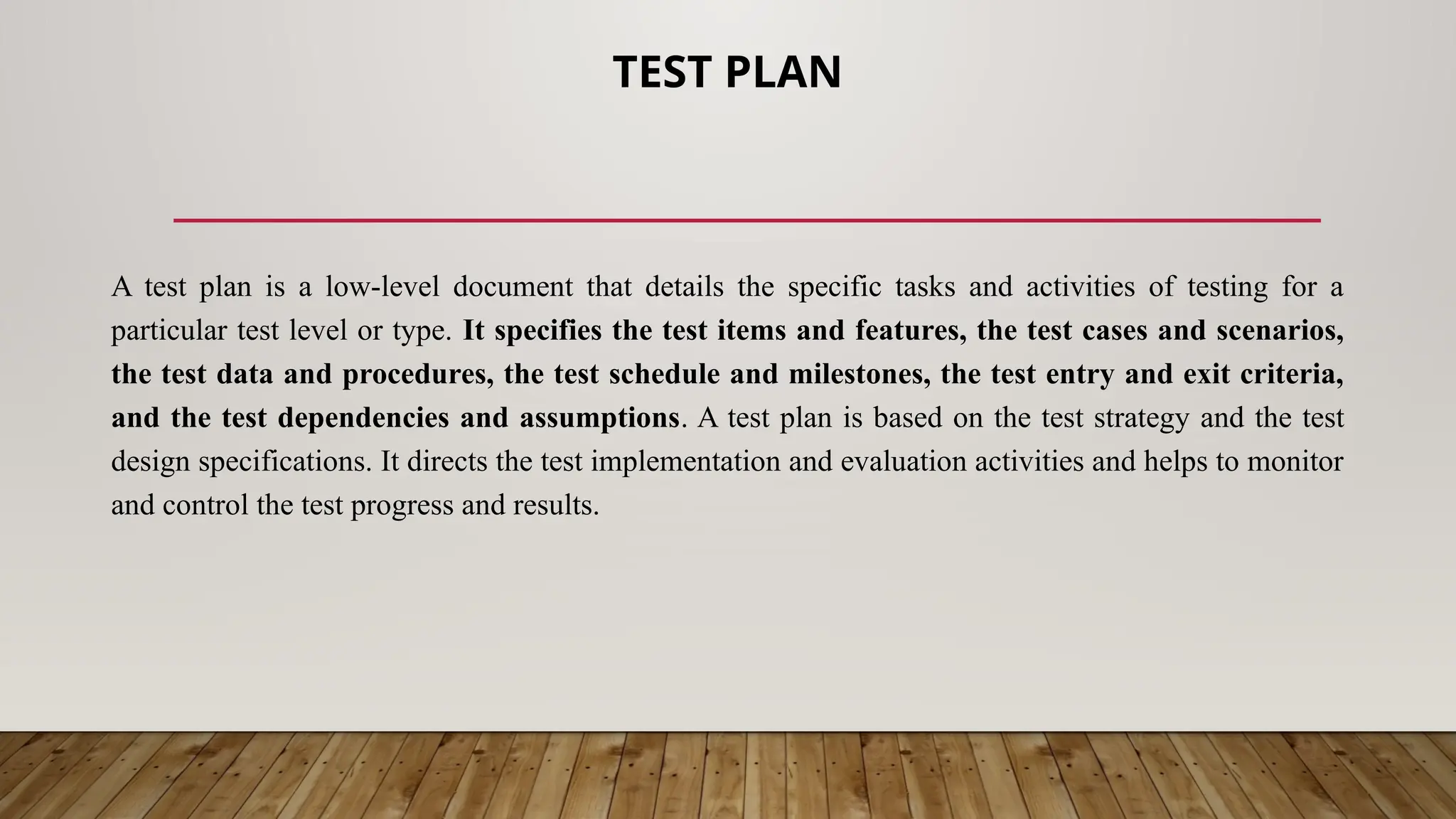 TEST PLAN
A test plan is a low-level document that details the specific tasks and activities of testing for a
particular test level or type. It specifies the test items and features, the test cases and scenarios,
the test data and procedures, the test schedule and milestones, the test entry and exit criteria,
and the test dependencies and assumptions. A test plan is based on the test strategy and the test
design specifications. It directs the test implementation and evaluation activities and helps to monitor
and control the test progress and results.
 