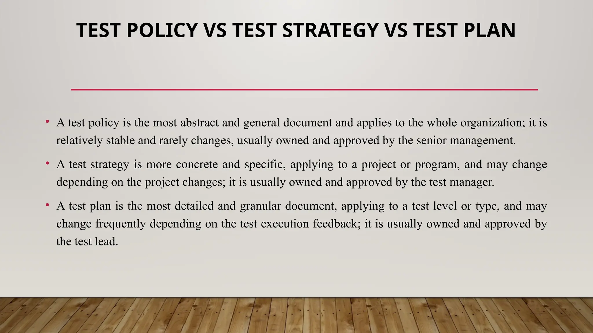 TEST POLICY VS TEST STRATEGY VS TEST PLAN
• A test policy is the most abstract and general document and applies to the whole organization; it is
relatively stable and rarely changes, usually owned and approved by the senior management.
• A test strategy is more concrete and specific, applying to a project or program, and may change
depending on the project changes; it is usually owned and approved by the test manager.
• A test plan is the most detailed and granular document, applying to a test level or type, and may
change frequently depending on the test execution feedback; it is usually owned and approved by
the test lead.
 