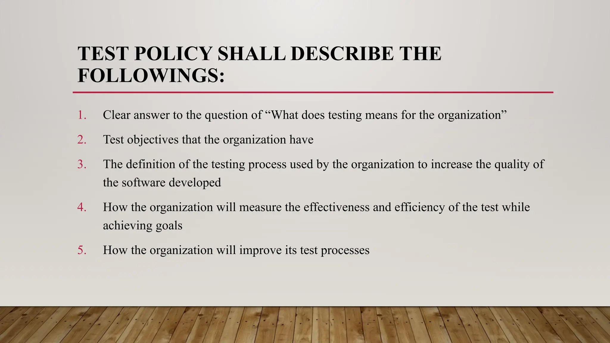 TEST POLICY SHALL DESCRIBE THE
FOLLOWINGS:
1. Clear answer to the question of “What does testing means for the organization”
2. Test objectives that the organization have
3. The definition of the testing process used by the organization to increase the quality of
the software developed
4. How the organization will measure the effectiveness and efficiency of the test while
achieving goals
5. How the organization will improve its test processes
 