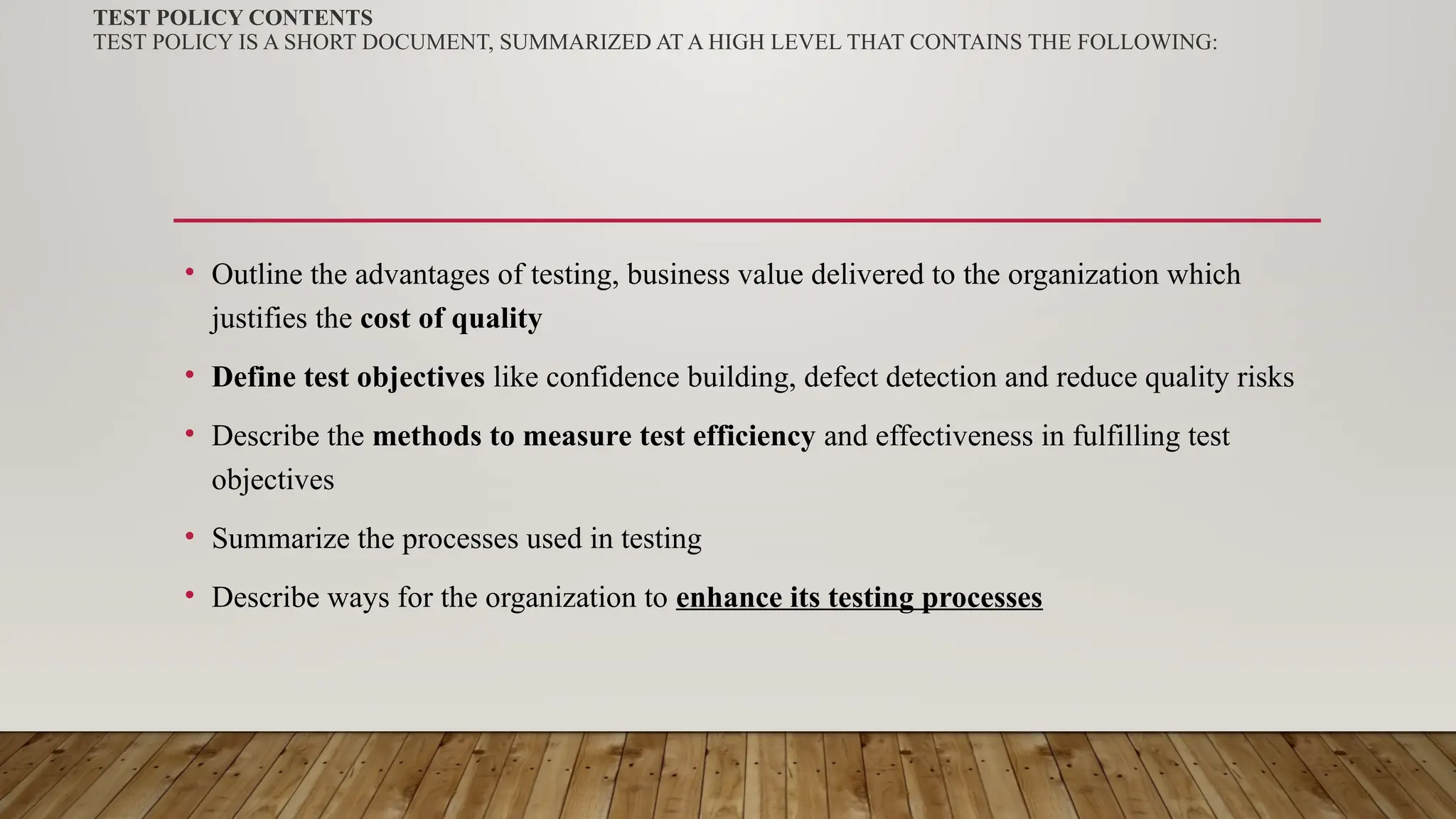 TEST POLICY CONTENTS
TEST POLICY IS A SHORT DOCUMENT, SUMMARIZED AT A HIGH LEVEL THAT CONTAINS THE FOLLOWING:
• Outline the advantages of testing, business value delivered to the organization which
justifies the cost of quality
• Define test objectives like confidence building, defect detection and reduce quality risks
• Describe the methods to measure test efficiency and effectiveness in fulfilling test
objectives
• Summarize the processes used in testing
• Describe ways for the organization to enhance its testing processes
 