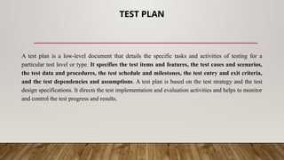 TEST PLAN
A test plan is a low-level document that details the specific tasks and activities of testing for a
particular test level or type. It specifies the test items and features, the test cases and scenarios,
the test data and procedures, the test schedule and milestones, the test entry and exit criteria,
and the test dependencies and assumptions. A test plan is based on the test strategy and the test
design specifications. It directs the test implementation and evaluation activities and helps to monitor
and control the test progress and results.
 