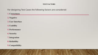 TEST FACTORS
For designing Test Cases the following factors are considered:
1.Correctness
2.Negative
3.User Interface
4.Usability
5.Performance
6.Security
7.Integration
8.Reliability
9.Compatibility
 
