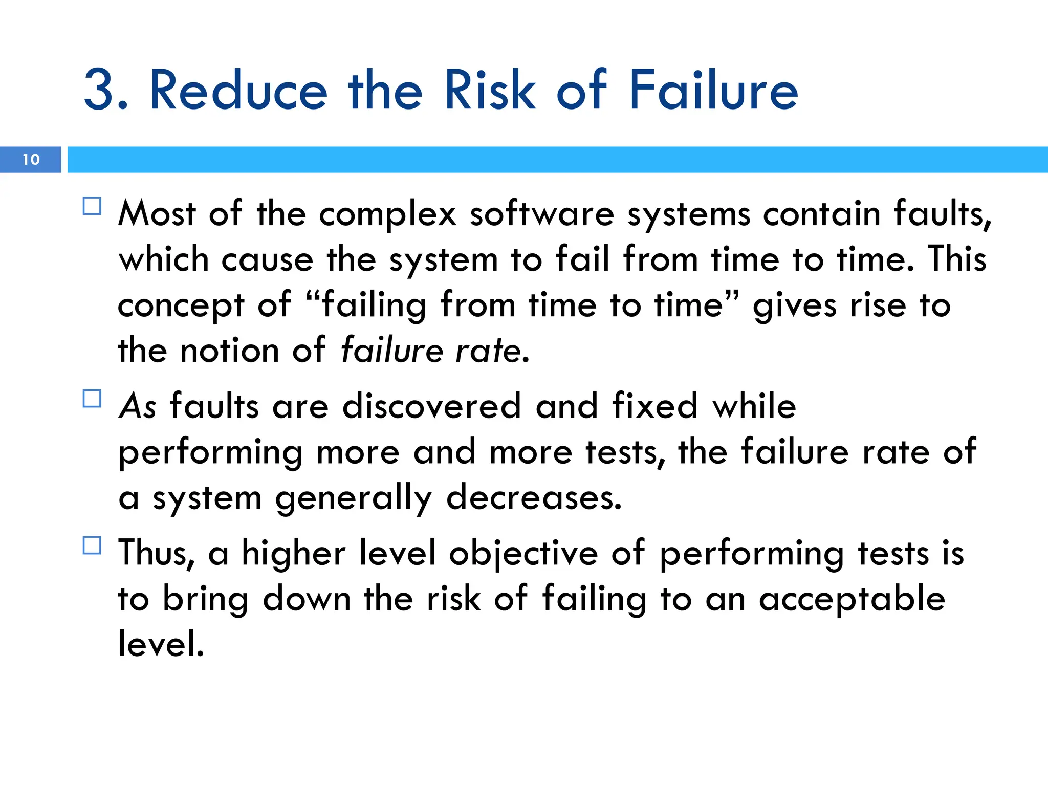3. Reduce the Risk of Failure
10
 Most of the complex software systems contain faults,
which cause the system to fail from time to time. This
concept of “failing from time to time” gives rise to
the notion of failure rate.
 As faults are discovered and fixed while
performing more and more tests, the failure rate of
a system generally decreases.
 Thus, a higher level objective of performing tests is
to bring down the risk of failing to an acceptable
level.
 