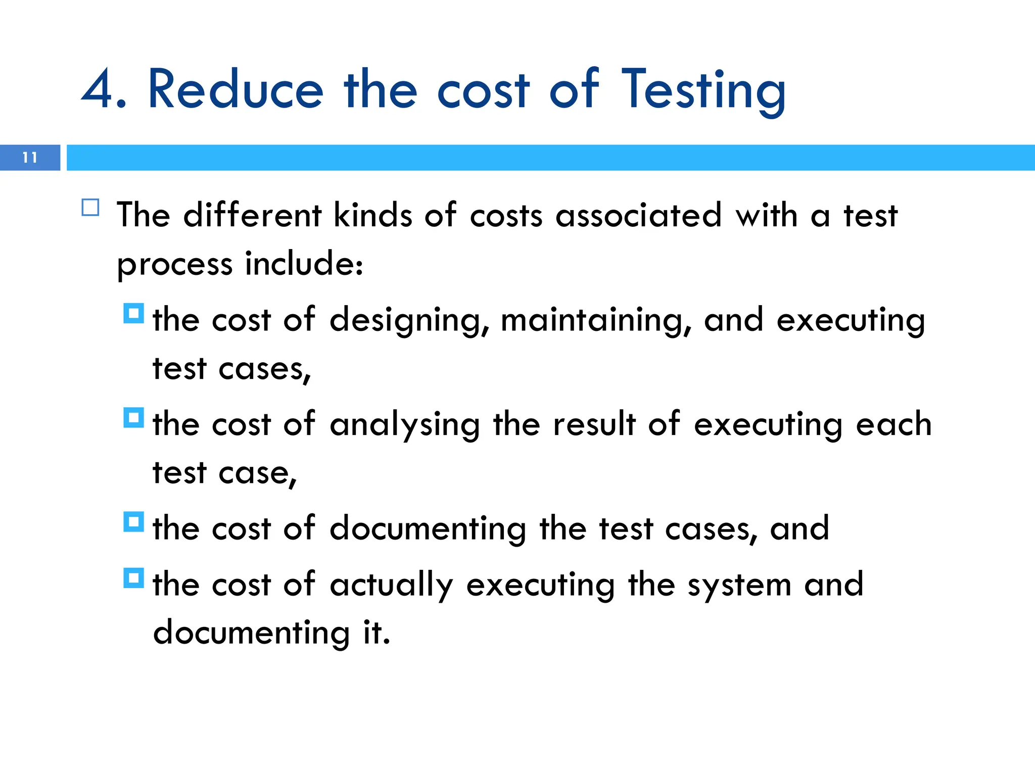 4. Reduce the cost of Testing
11
 The different kinds of costs associated with a test
process include:
 the cost of designing, maintaining, and executing
test cases,
 the cost of analysing the result of executing each
test case,
 the cost of documenting the test cases, and
 the cost of actually executing the system and
documenting it.
 