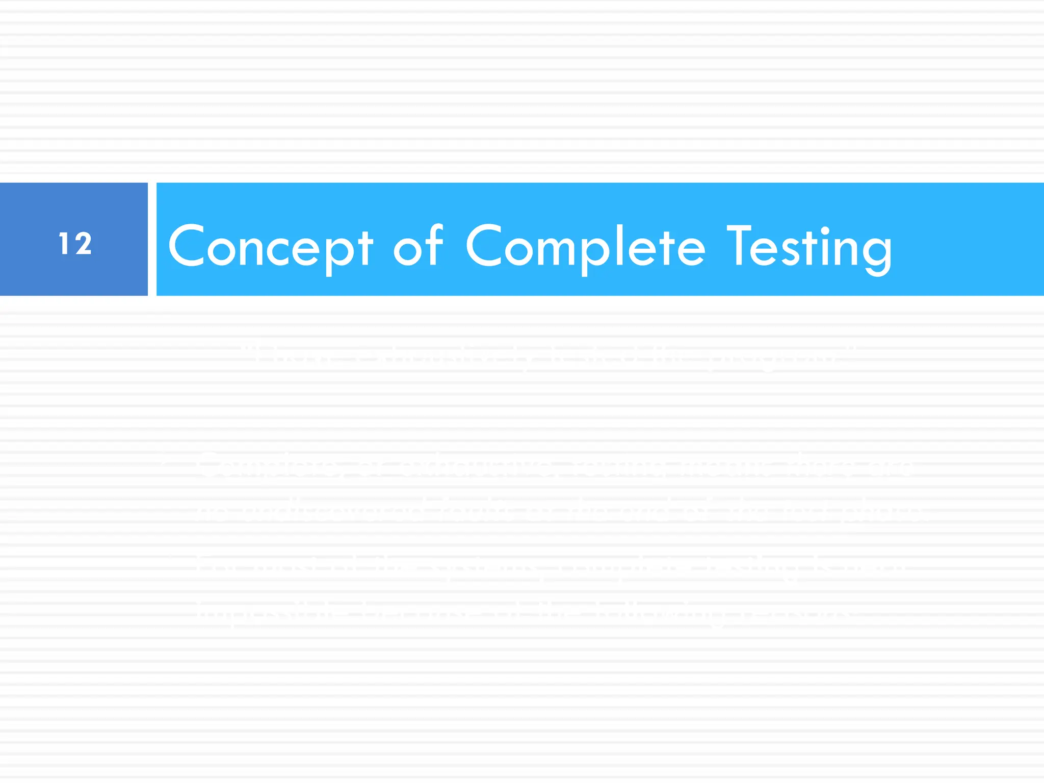 “I have exhaustively tested the program.”
 Complete, or exhaustive, testing means there are
no undiscovered faults at the end of the test phase.
 For most of the systems, complete testing is near
impossible because of the following reasons:
Concept of Complete Testing
12
 