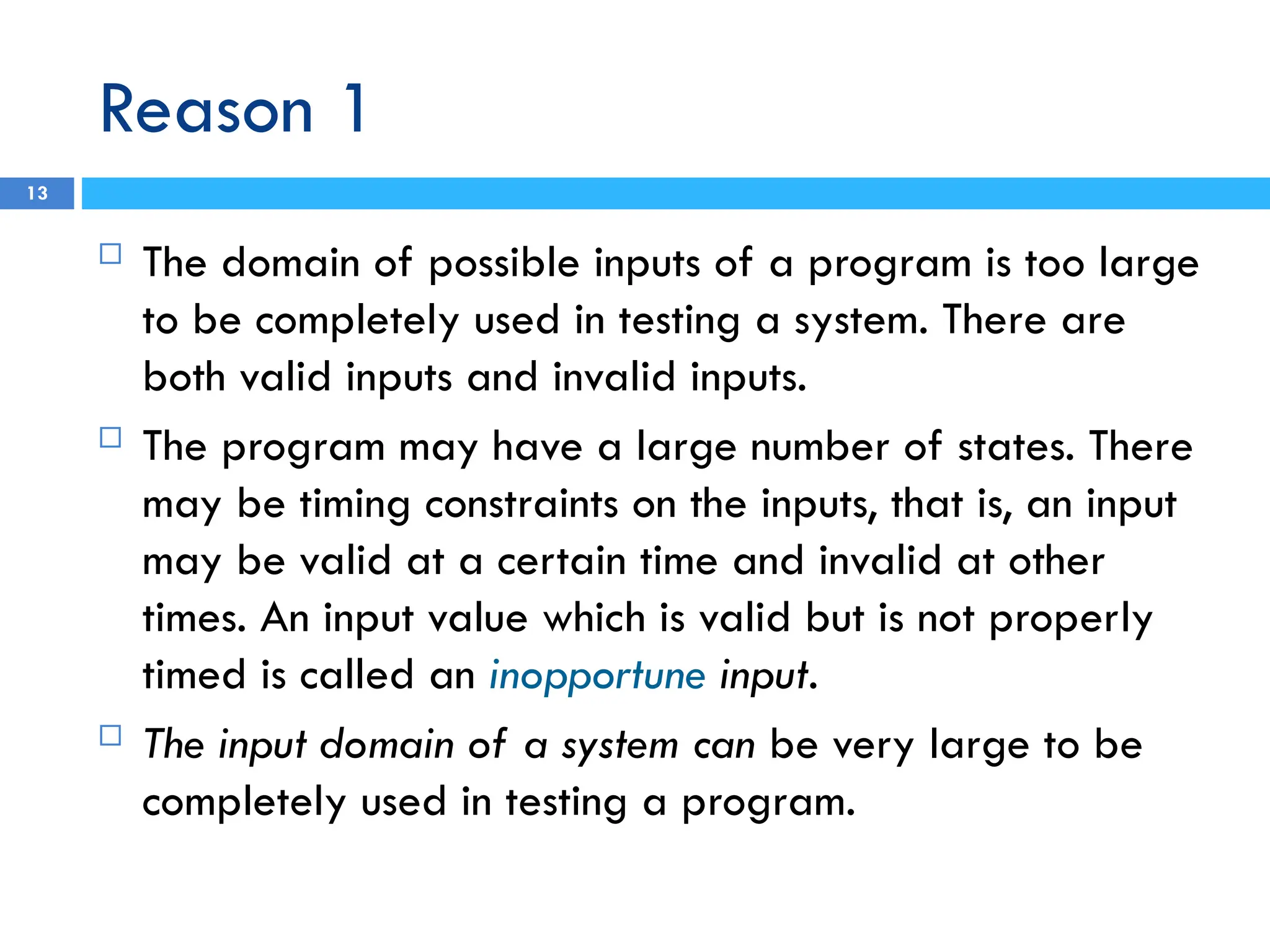 Reason 1
13
 The domain of possible inputs of a program is too large
to be completely used in testing a system. There are
both valid inputs and invalid inputs.
 The program may have a large number of states. There
may be timing constraints on the inputs, that is, an input
may be valid at a certain time and invalid at other
times. An input value which is valid but is not properly
timed is called an inopportune input.
 The input domain of a system can be very large to be
completely used in testing a program.
 