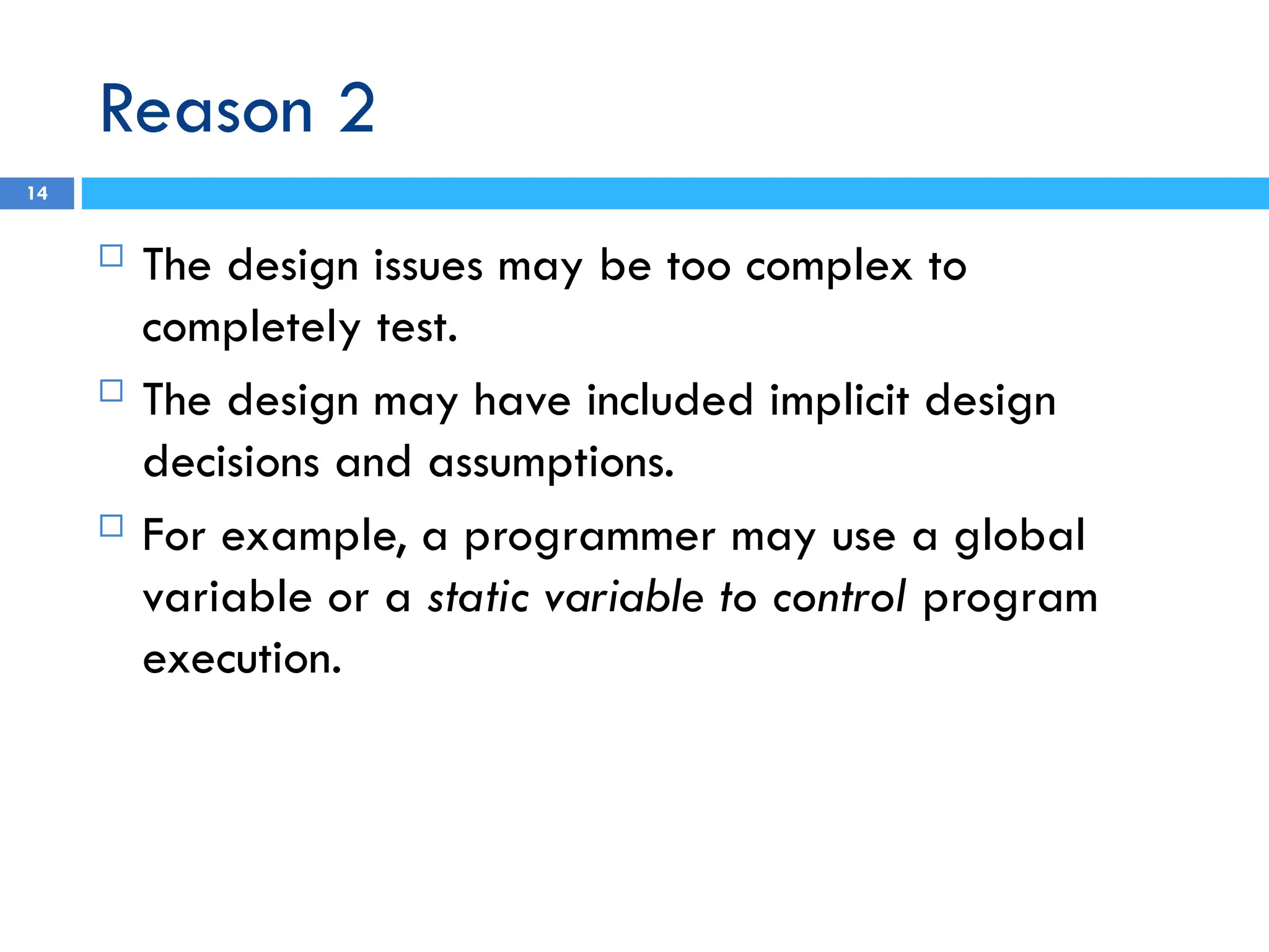 Reason 2
14
 The design issues may be too complex to
completely test.
 The design may have included implicit design
decisions and assumptions.
 For example, a programmer may use a global
variable or a static variable to control program
execution.
 