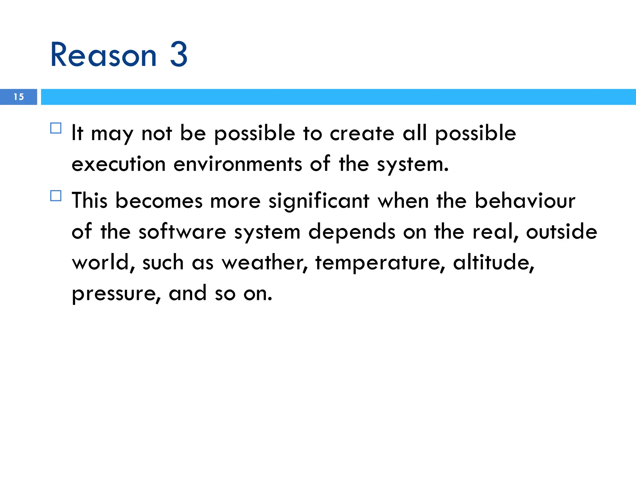 Reason 3
15
 It may not be possible to create all possible
execution environments of the system.
 This becomes more significant when the behaviour
of the software system depends on the real, outside
world, such as weather, temperature, altitude,
pressure, and so on.
 