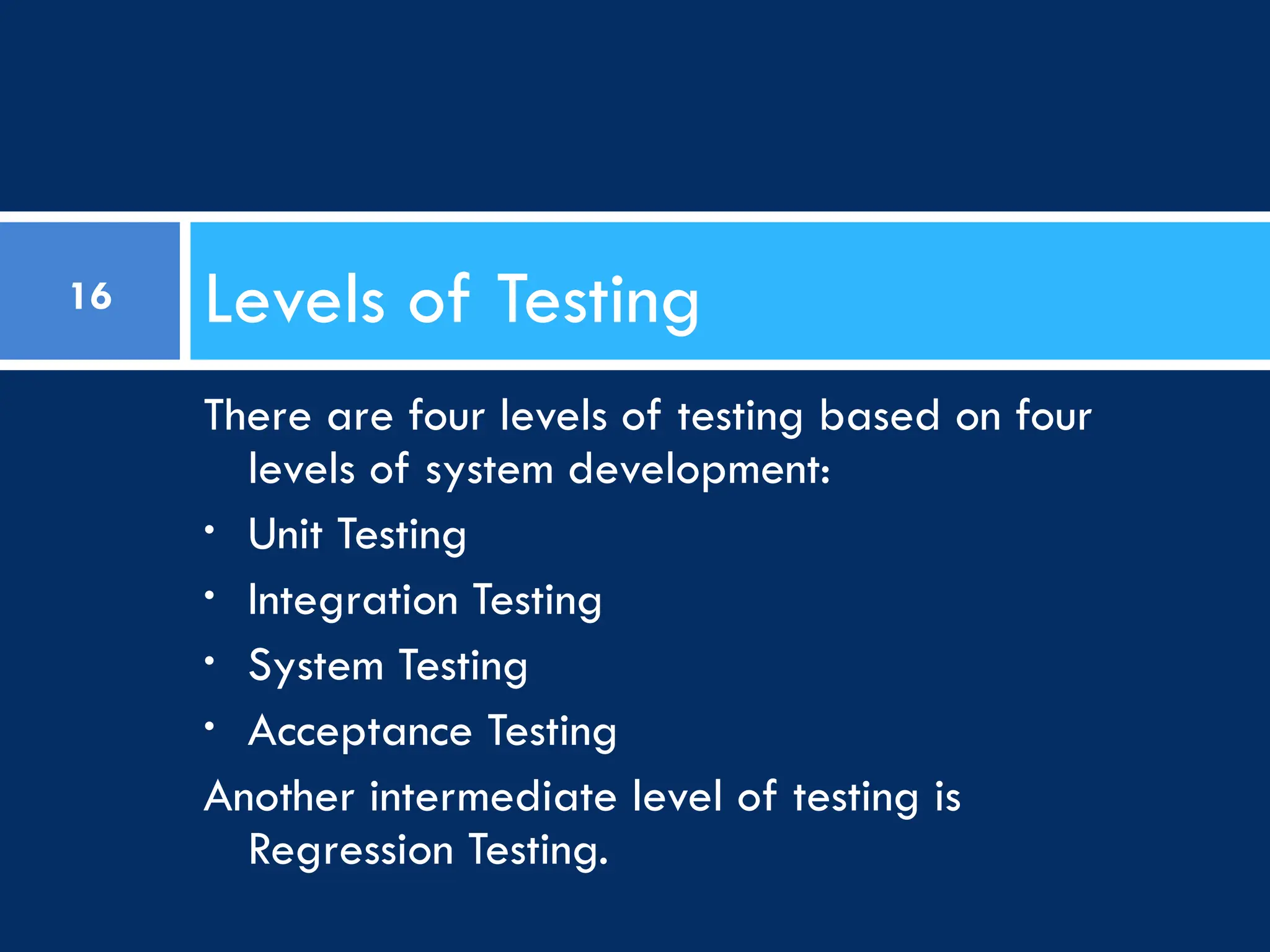 There are four levels of testing based on four
levels of system development:
• Unit Testing
• Integration Testing
• System Testing
• Acceptance Testing
Another intermediate level of testing is
Regression Testing.
Levels of Testing
16
 