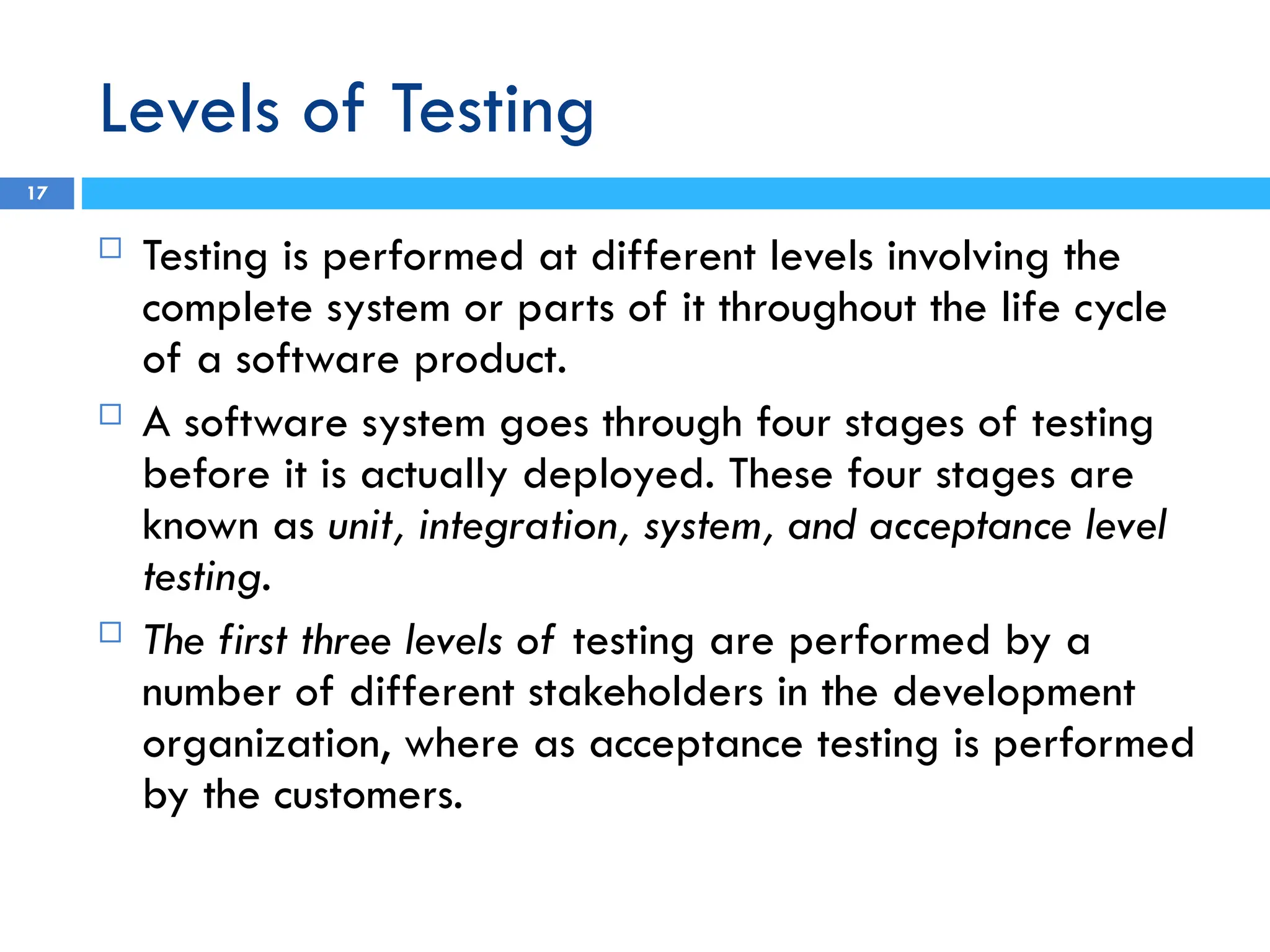 Levels of Testing
 Testing is performed at different levels involving the
complete system or parts of it throughout the life cycle
of a software product.
 A software system goes through four stages of testing
before it is actually deployed. These four stages are
known as unit, integration, system, and acceptance level
testing.
 The first three levels of testing are performed by a
number of different stakeholders in the development
organization, where as acceptance testing is performed
by the customers.
17
 