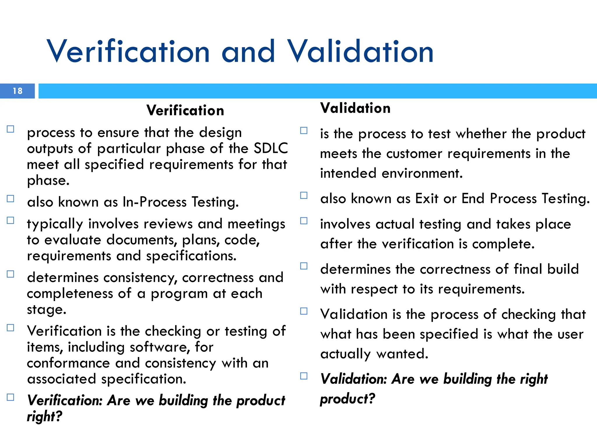 Verification and Validation
18
Verification
 process to ensure that the design
outputs of particular phase of the SDLC
meet all specified requirements for that
phase.
 also known as In-Process Testing.
 typically involves reviews and meetings
to evaluate documents, plans, code,
requirements and specifications.
 determines consistency, correctness and
completeness of a program at each
stage.
 Verification is the checking or testing of
items, including software, for
conformance and consistency with an
associated specification.
 Verification: Are we building the product
right?
Validation
 is the process to test whether the product
meets the customer requirements in the
intended environment.
 also known as Exit or End Process Testing.
 involves actual testing and takes place
after the verification is complete.
 determines the correctness of final build
with respect to its requirements.
 Validation is the process of checking that
what has been specified is what the user
actually wanted.
 Validation: Are we building the right
product?
 
