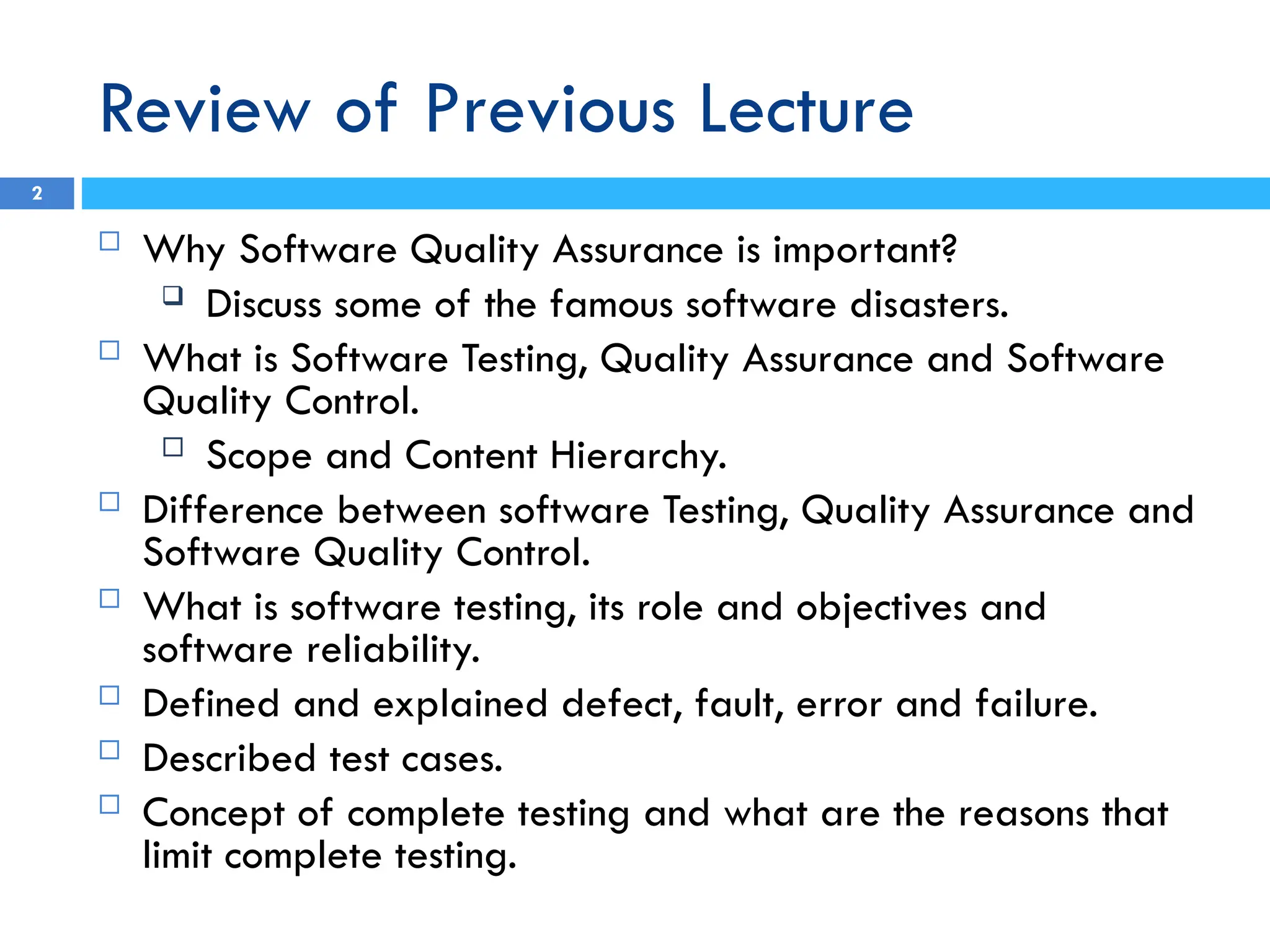 Review of Previous Lecture
 Why Software Quality Assurance is important?
 Discuss some of the famous software disasters.
 What is Software Testing, Quality Assurance and Software
Quality Control.
 Scope and Content Hierarchy.
 Difference between software Testing, Quality Assurance and
Software Quality Control.
 What is software testing, its role and objectives and
software reliability.
 Defined and explained defect, fault, error and failure.
 Described test cases.
 Concept of complete testing and what are the reasons that
limit complete testing.
2
 