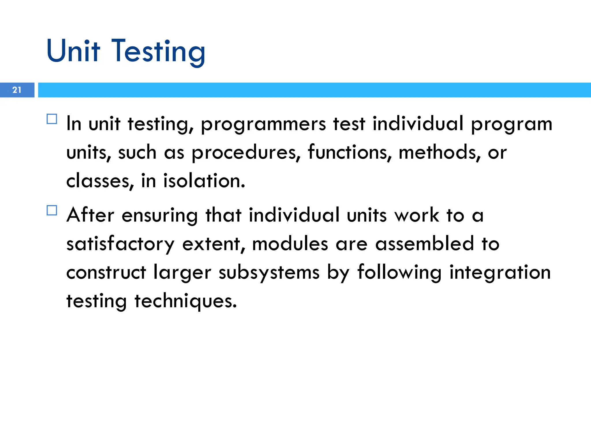 Unit Testing
 In unit testing, programmers test individual program
units, such as procedures, functions, methods, or
classes, in isolation.
 After ensuring that individual units work to a
satisfactory extent, modules are assembled to
construct larger subsystems by following integration
testing techniques.
21
 