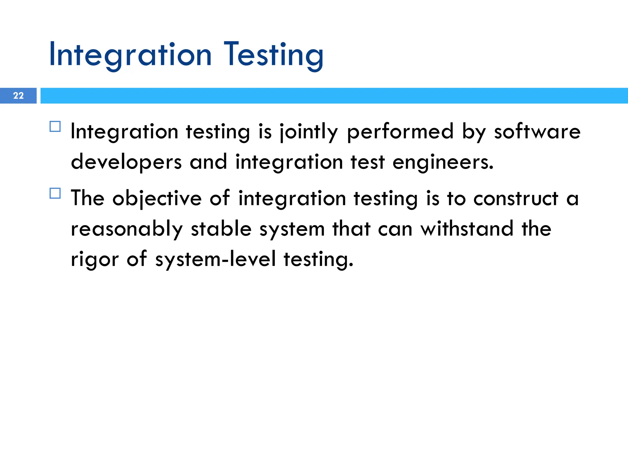 Integration Testing
 Integration testing is jointly performed by software
developers and integration test engineers.
 The objective of integration testing is to construct a
reasonably stable system that can withstand the
rigor of system-level testing.
22
 
