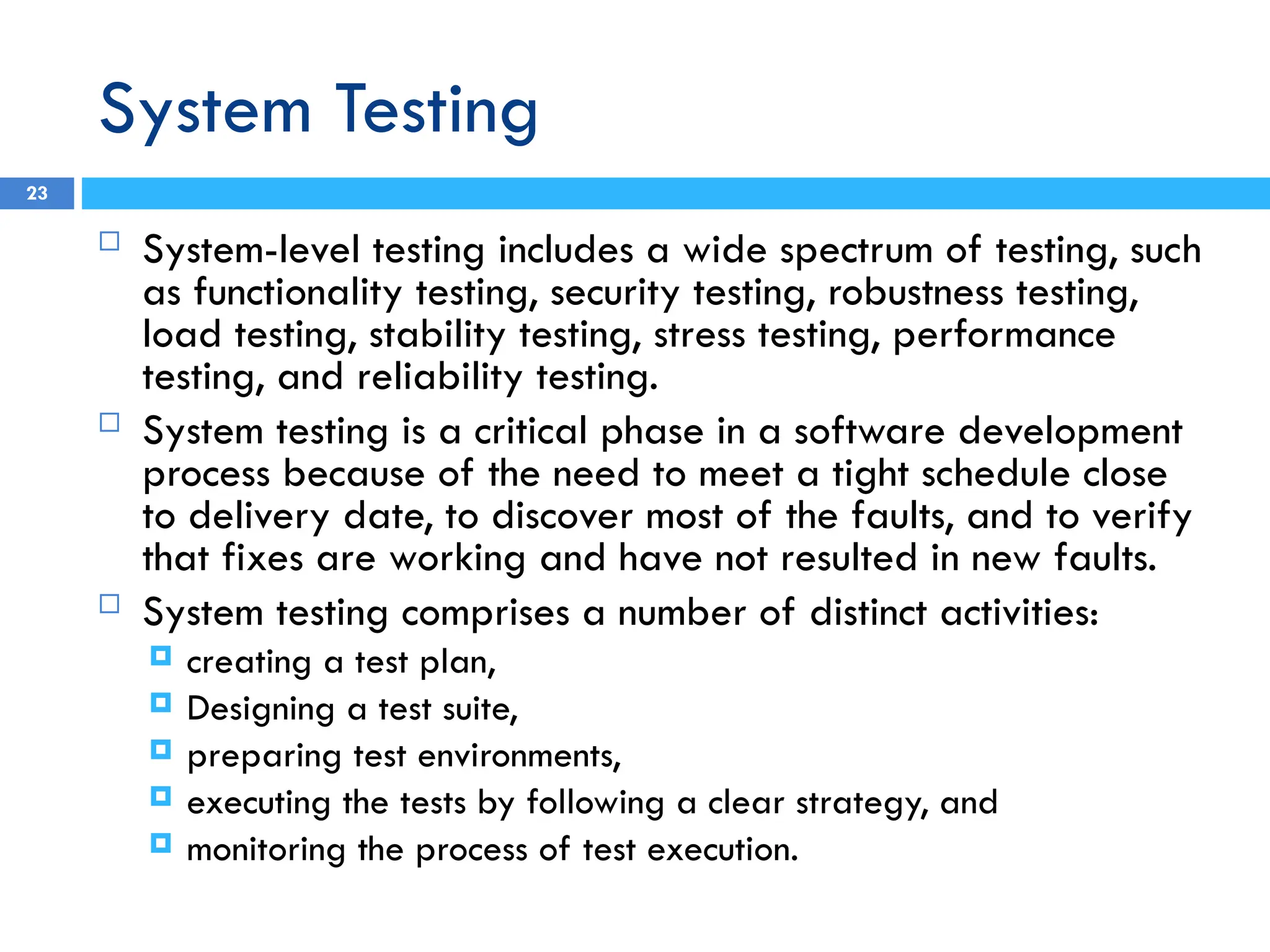 System Testing
 System-level testing includes a wide spectrum of testing, such
as functionality testing, security testing, robustness testing,
load testing, stability testing, stress testing, performance
testing, and reliability testing.
 System testing is a critical phase in a software development
process because of the need to meet a tight schedule close
to delivery date, to discover most of the faults, and to verify
that fixes are working and have not resulted in new faults.
 System testing comprises a number of distinct activities:
 creating a test plan,
 Designing a test suite,
 preparing test environments,
 executing the tests by following a clear strategy, and
 monitoring the process of test execution.
23
 