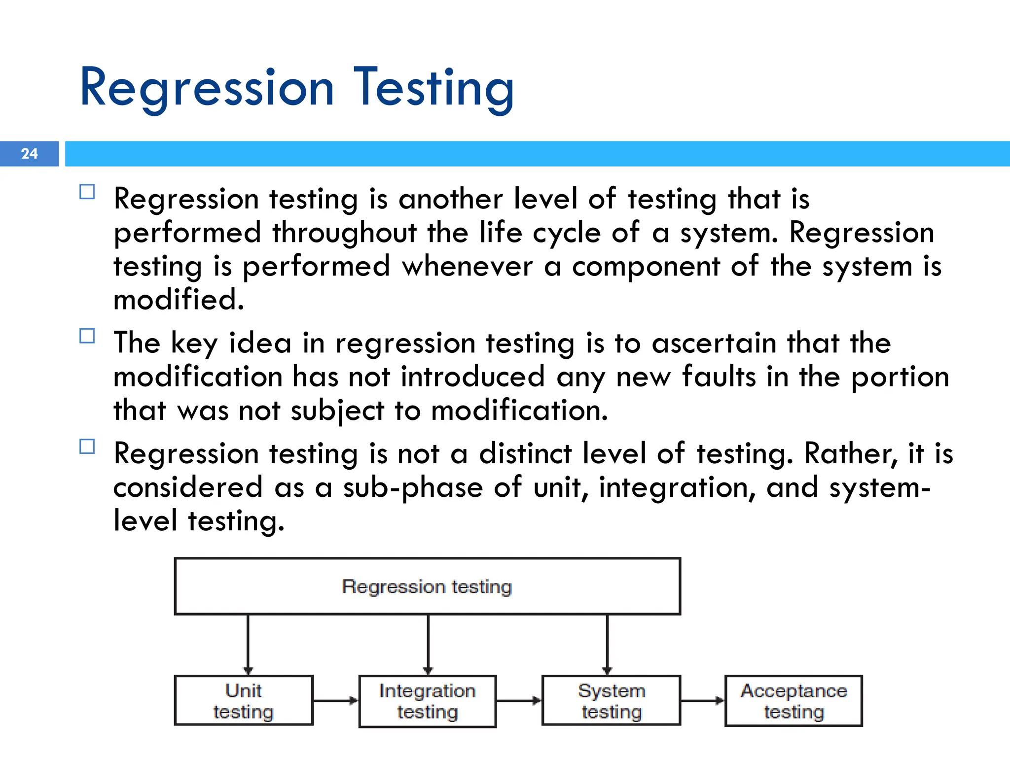 Regression Testing
 Regression testing is another level of testing that is
performed throughout the life cycle of a system. Regression
testing is performed whenever a component of the system is
modified.
 The key idea in regression testing is to ascertain that the
modification has not introduced any new faults in the portion
that was not subject to modification.
 Regression testing is not a distinct level of testing. Rather, it is
considered as a sub-phase of unit, integration, and system-
level testing.
24
 