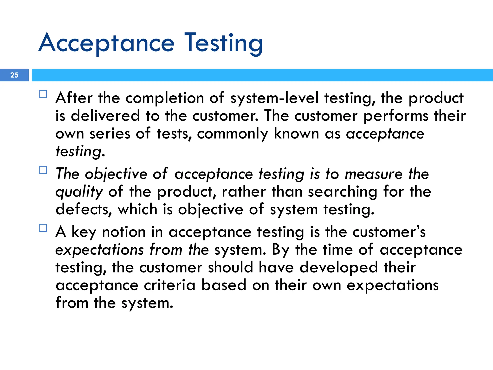 Acceptance Testing
 After the completion of system-level testing, the product
is delivered to the customer. The customer performs their
own series of tests, commonly known as acceptance
testing.
 The objective of acceptance testing is to measure the
quality of the product, rather than searching for the
defects, which is objective of system testing.
 A key notion in acceptance testing is the customer’s
expectations from the system. By the time of acceptance
testing, the customer should have developed their
acceptance criteria based on their own expectations
from the system.
25
 
