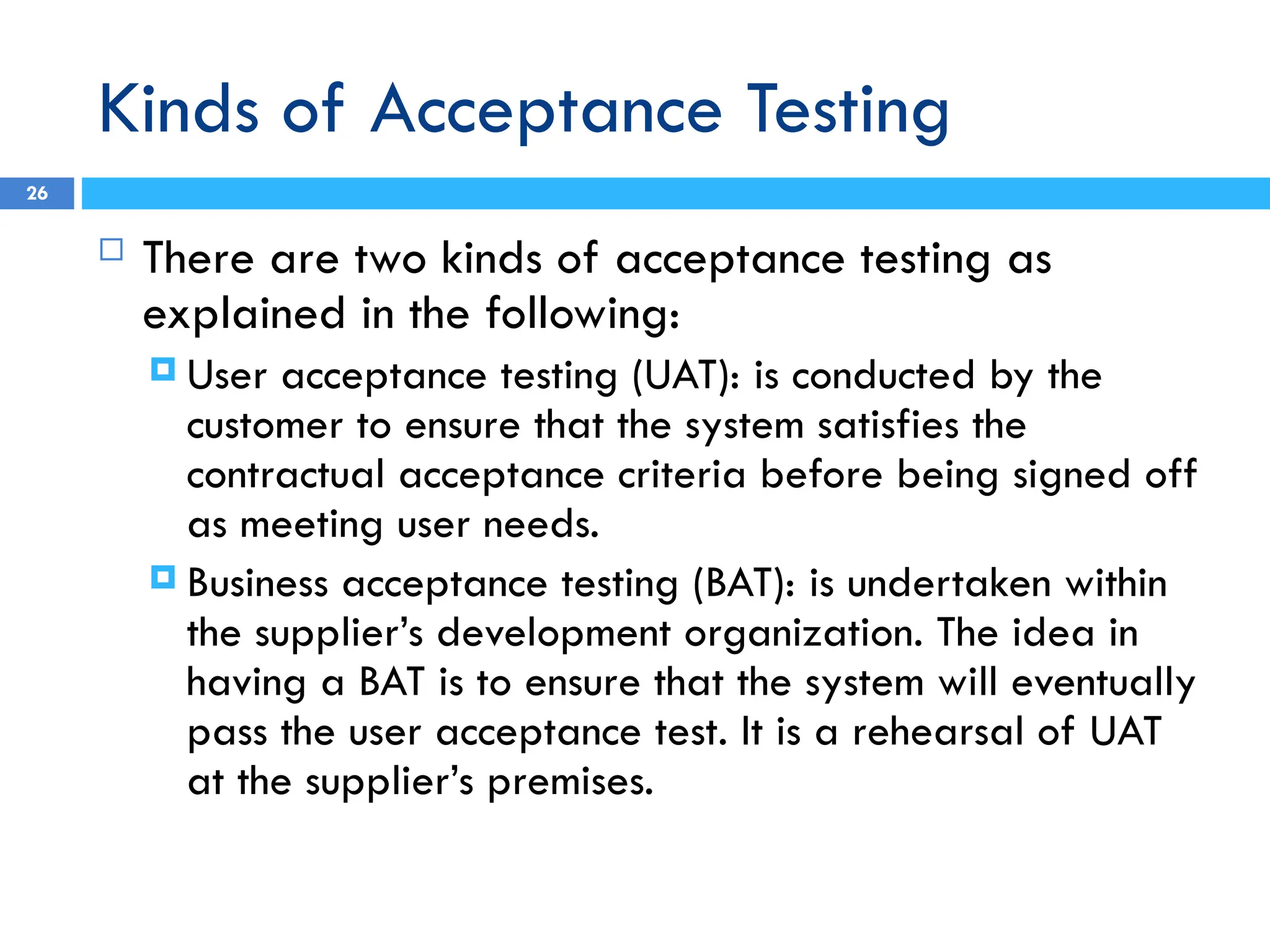 Kinds of Acceptance Testing
 There are two kinds of acceptance testing as
explained in the following:
 User acceptance testing (UAT): is conducted by the
customer to ensure that the system satisfies the
contractual acceptance criteria before being signed off
as meeting user needs.
 Business acceptance testing (BAT): is undertaken within
the supplier’s development organization. The idea in
having a BAT is to ensure that the system will eventually
pass the user acceptance test. It is a rehearsal of UAT
at the supplier’s premises.
26
 